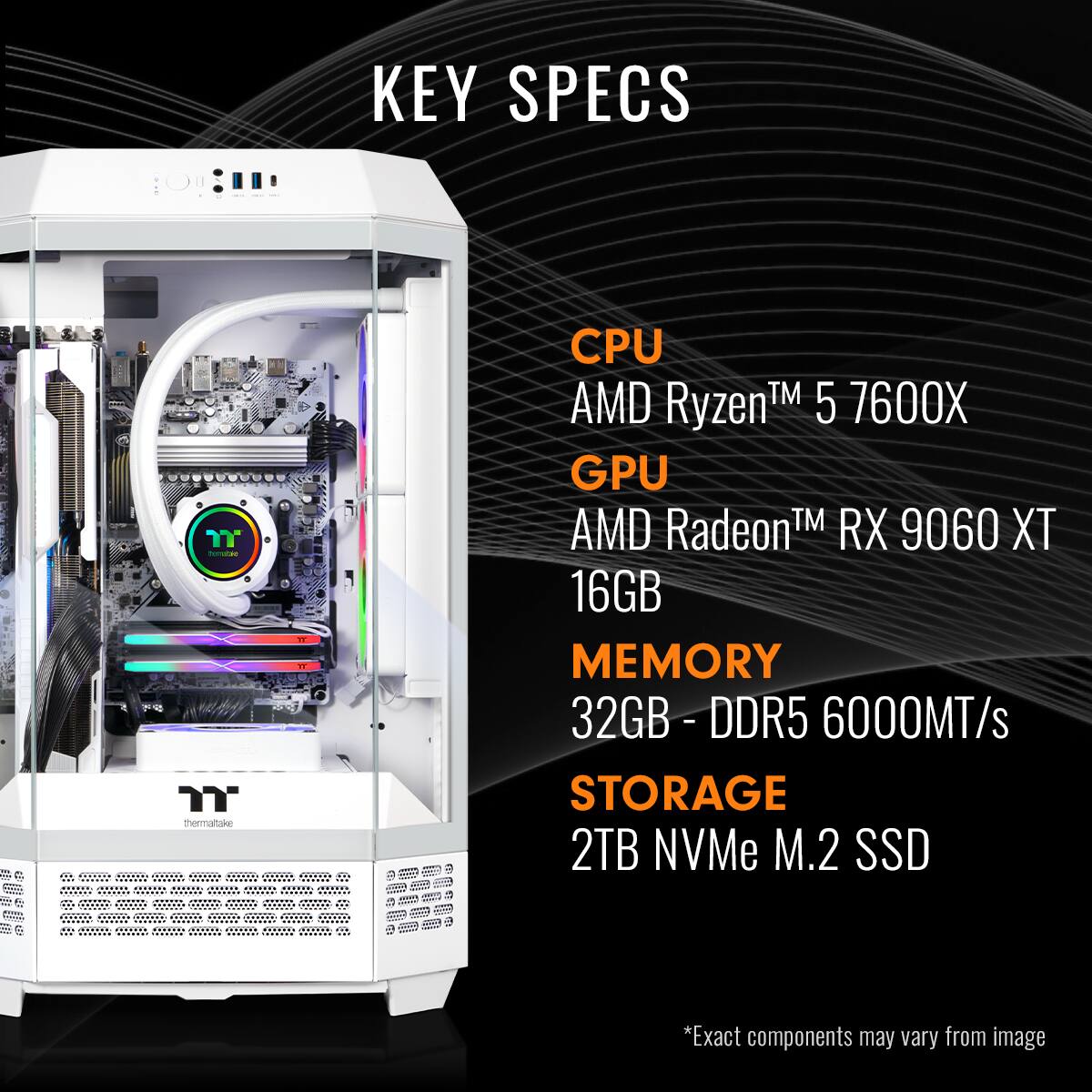 KEY SPECS  CPU AMD RyzenTM 5 7600X GPU AMD RadeonTM RX 9060 XT 16GB MEMORY 32GB- DDR5 6000MT/s STORAGE 2TB NVMe M.2 SSD *Exact components may vary from image
