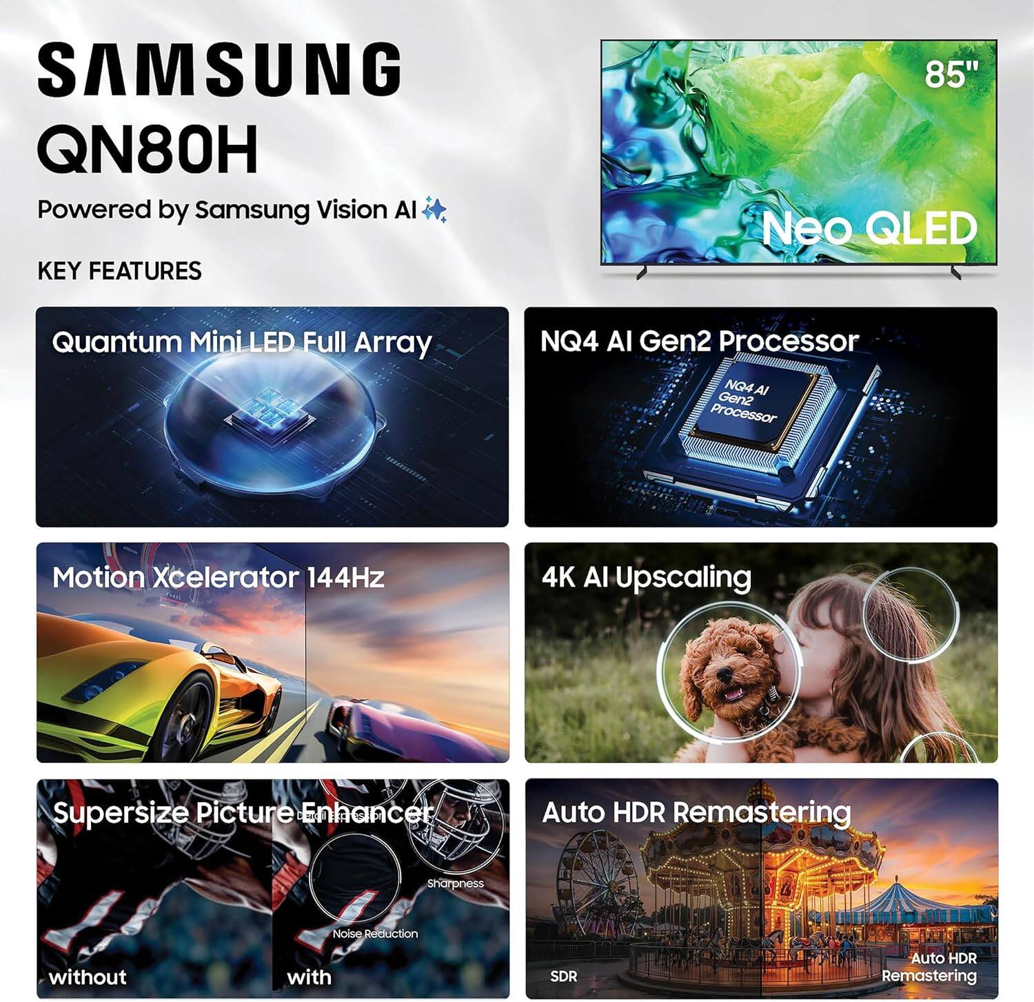 SAMSUNG QN80H  
Powered by Samsung Vision AI  

KEY FEATURES  
85" Neo QLED  
Quantum Mini LED Full Array  
NQ4 AI Gen2 Processor  
Motion Xcelerator 144Hz  
4K AI Upscaling  
Supersize Picture Enhancer  
Auto HDR Remastering  
Sharpness  
Noise Reduction  
without SDR  
with Auto HDR Remastering