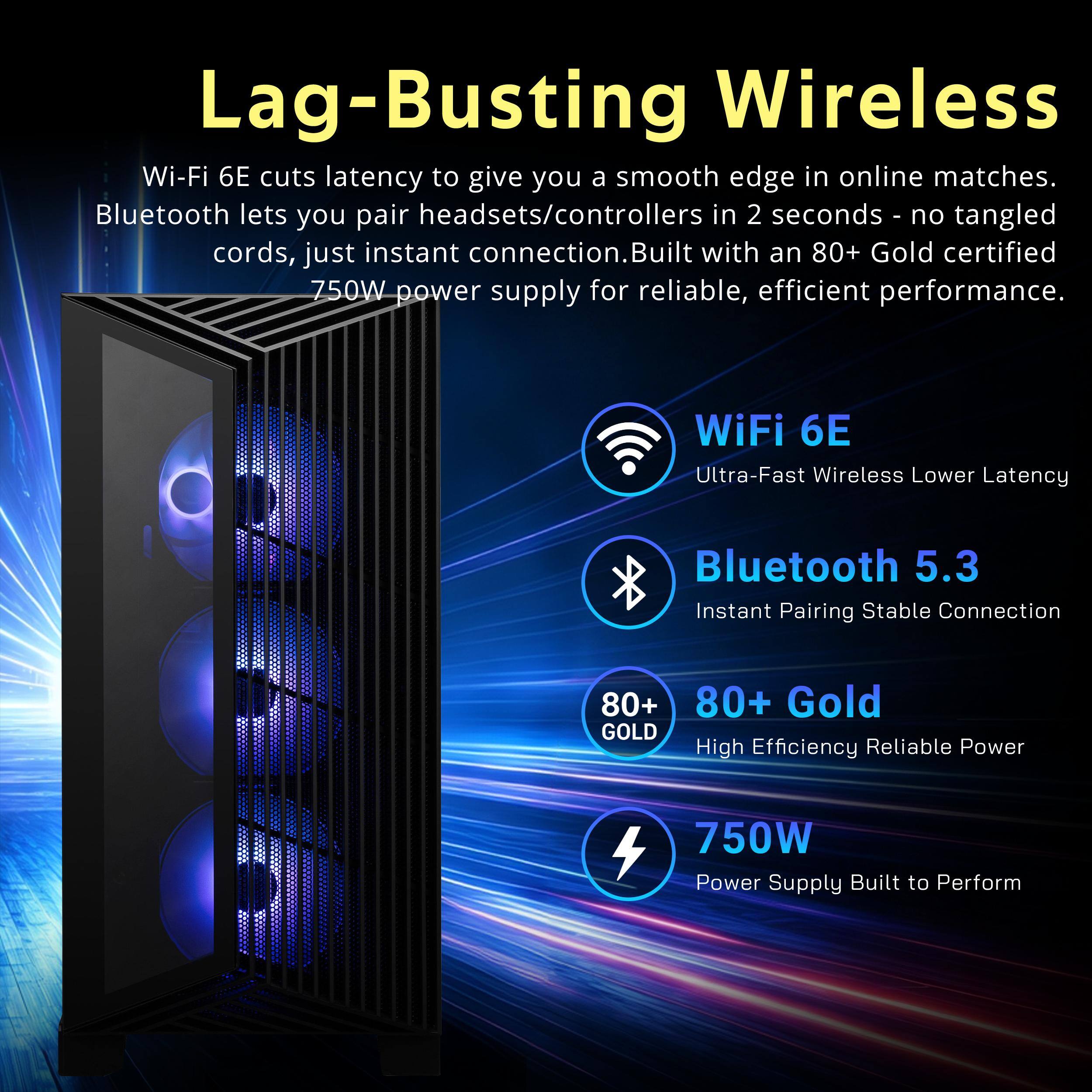 Lag-Busting Wireless Wi-Fi 6E cuts latency to give you a smooth edge in online matches. Bluetooth lets you pair headsets/controllers in 2 seconds - no tangled cords, just instant connection. Built with an 80+ Gold certified 750W power supply for reliable, efficient performance.

WiFi 6E Ultra-Fast Wireless Lower Latency
Bluetooth 5.3 Instant Pairing Stable Connection
80+ Gold High Efficiency Reliable Power
750W Power Supply Built to Perform