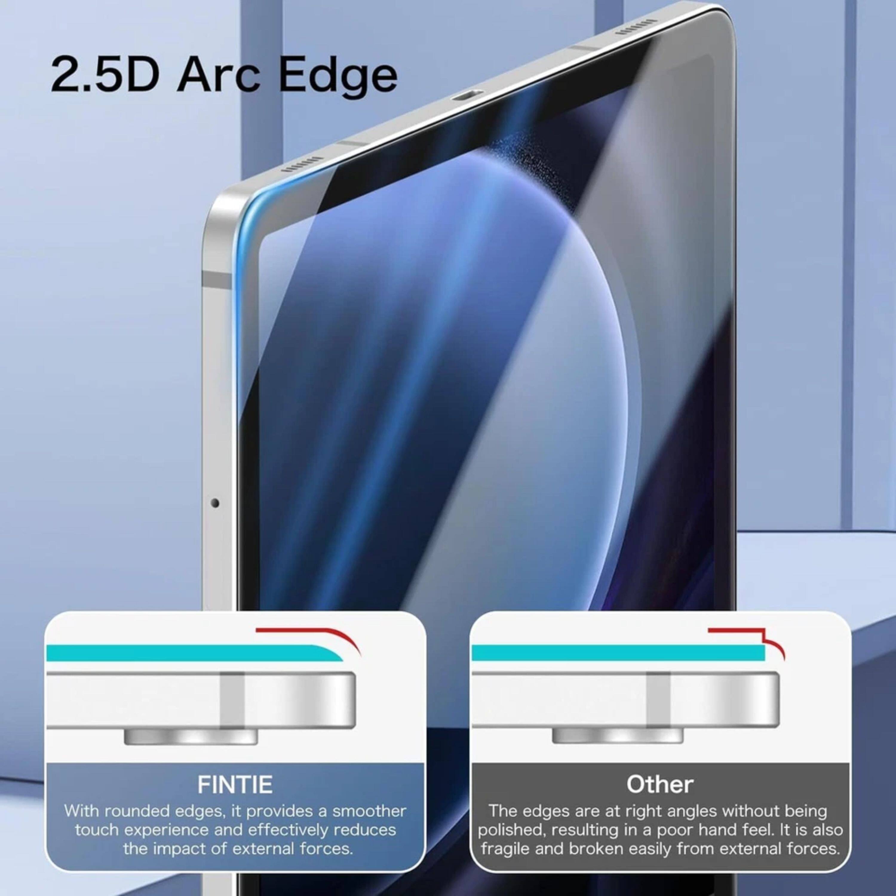 2.5D Arc Edge

FINTIE
With rounded edges, it provides a smoother touch experience and effectively reduces the impact of external forces.

Other
The edges are at right angles without being polished, resulting in a poor hand feel. It is also fragile and broken easily from external forces.