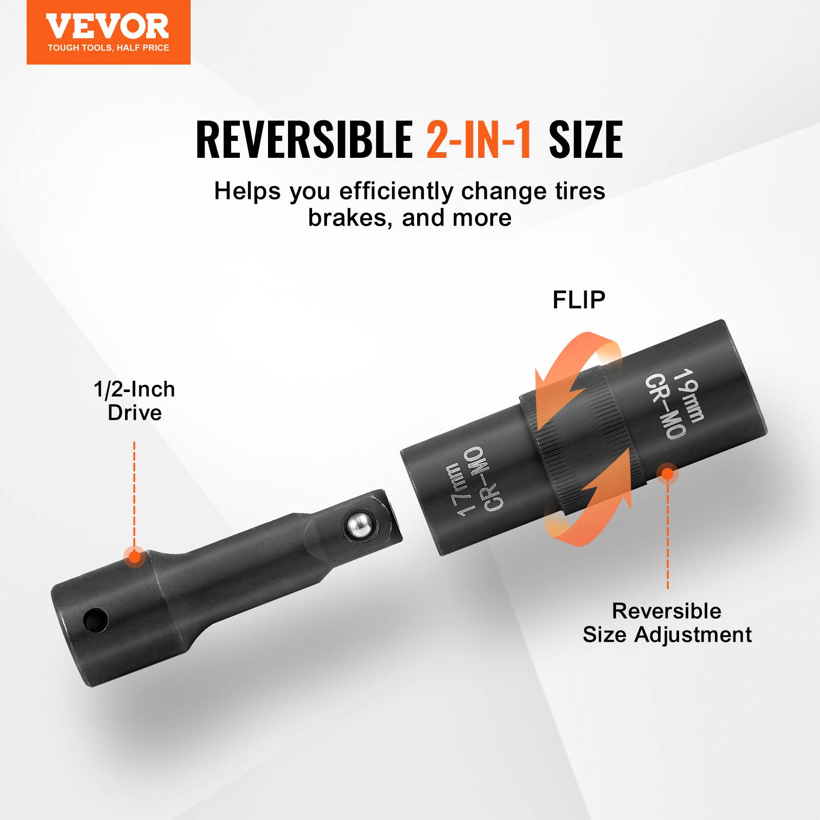 VEVOR  
TOUGH TOOLS, HALF PRICE  

REVERSIBLE 2-IN-1 SIZE  
Helps you efficiently change tires brakes, and more  

1/2-Inch Drive  

FLIP  

CR-MO 19mm  

Reversible Size Adjustment