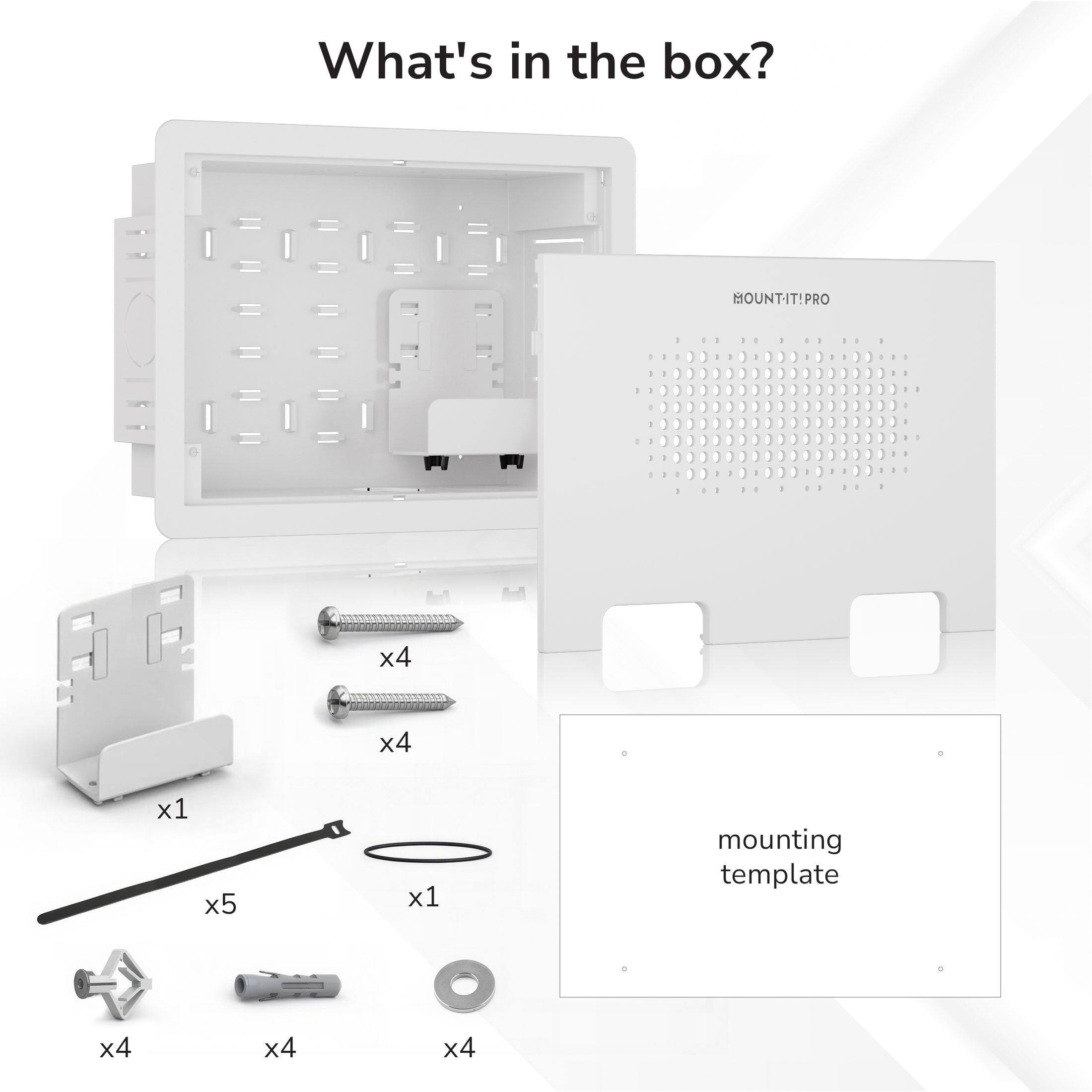 What's in the box?  
MOUNT-IT! PRO  
- 1 mounting template  
- 4 screws  
- 4 screws  
- 1 screwdriver  
- 5 spacers  
- 1 cable tie  
- 4 washers  
- 4 spacers