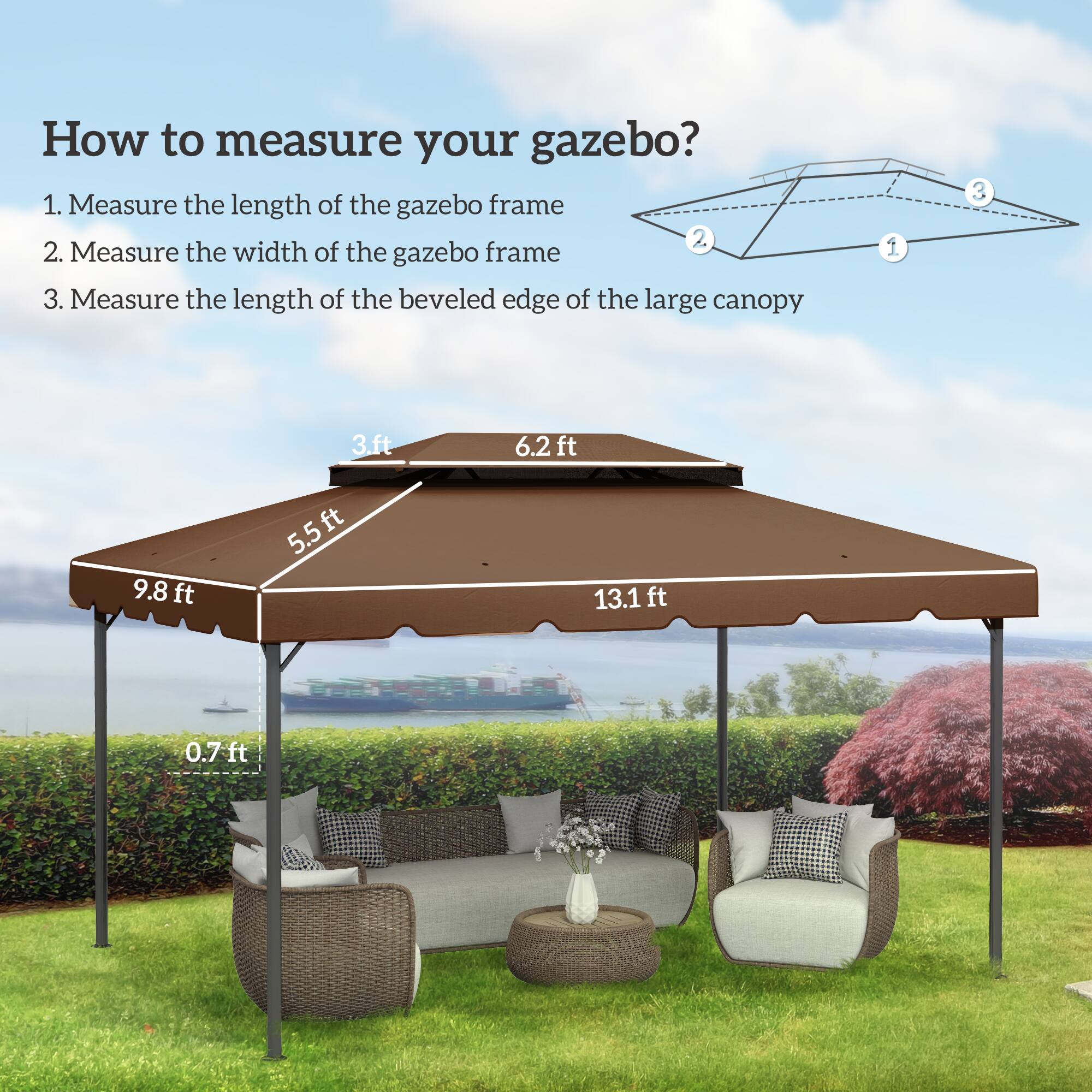 How to measure your gazebo?
1. Measure the length of the gazebo frame 13.1 ft
2. Measure the width of the gazebo frame 5.5 ft
3. Measure the length of the beveled edge of the large canopy 9.8 ft 6.2 ft 0.7 ft