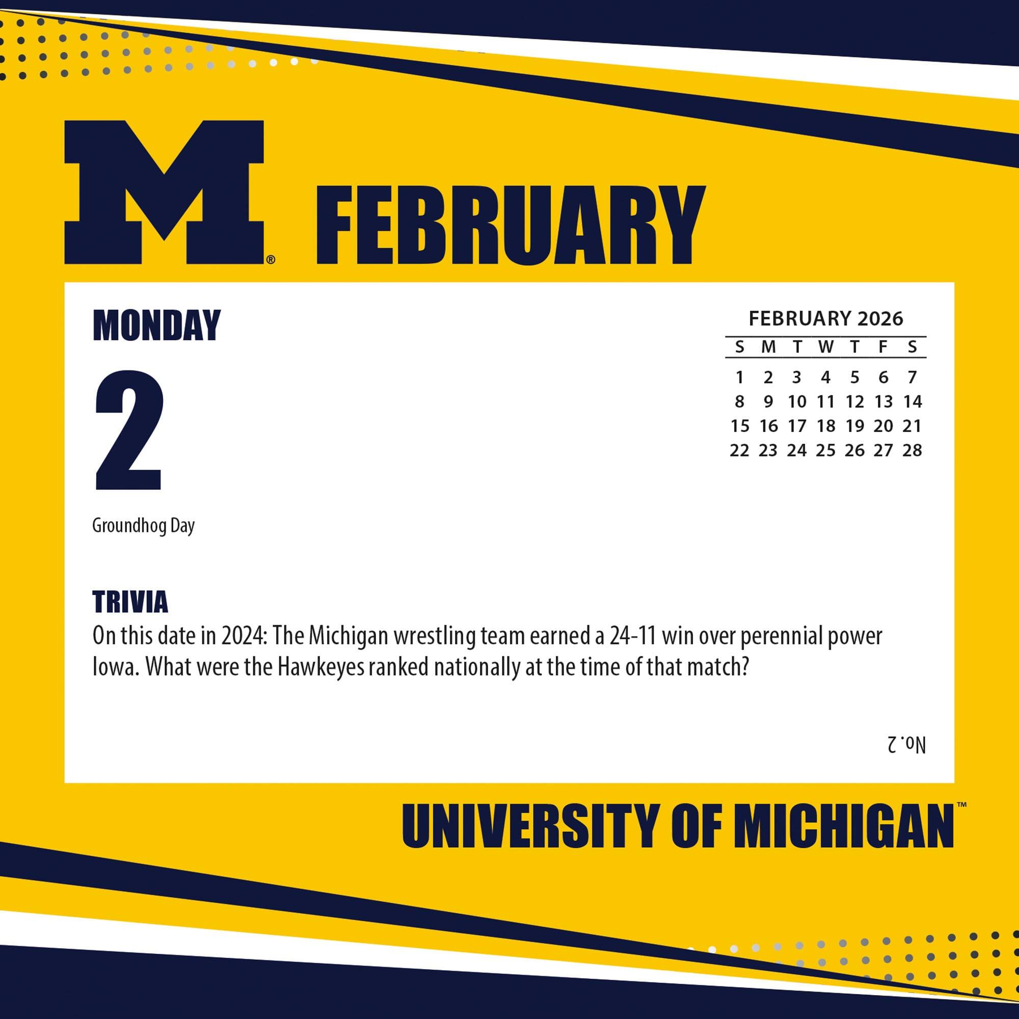 **M**  
**FEBRUARY**  

**MONDAY**  
**2**  
Groundhog Day  

**TRIVIA**  
On this date in 2024: The Michigan wrestling team earned a 24-11 win over perennial power Iowa. What were the Hawkeyes ranked nationally at the time of that match?  

**FEBRUARY 2026**  
S M T W T F S  
1 2 3 4 5 6 7  
8 9 10 11 12 13 14  
15 16 17 18 19 20 21  
22 23 24 25 26 27 28  

**UNIVERSITY OF MICHIGAN**