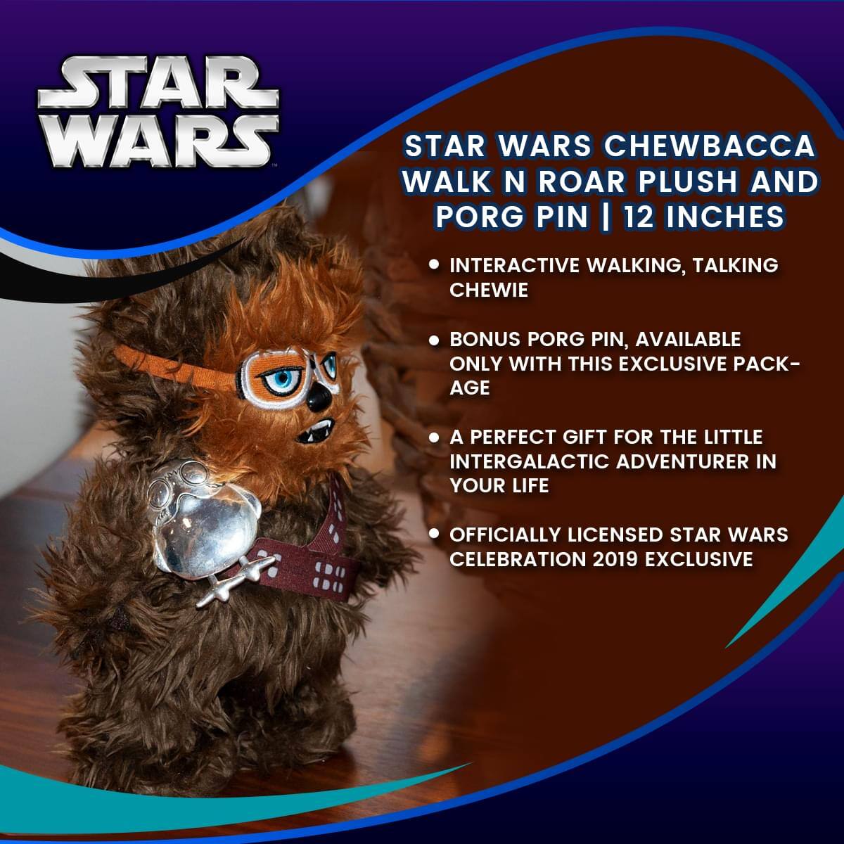 STAR WARS CHEWBACCA WALK N ROAR PLUSH AND PORG PIN | 12 INCHES

- INTERACTIVE WALKING, TALKING CHEWIE
- BONUS PORG PIN, AVAILABLE ONLY WITH THIS EXCLUSIVE PACK-AGE
- A PERFECT GIFT FOR THE LITTLE INTERGALACTIC ADVENTURER IN YOUR LIFE
- OFFICIALLY LICENSED STAR WARS CELEBRATION 2019 EXCLUSIVE