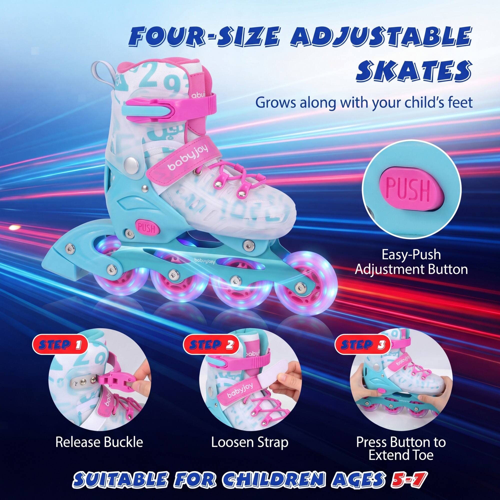 FOUR-SIZE ADJUSTABLE SKATES

Grows along with your child's feet

Easy-Push Adjustment Button

STEP 1: Release Buckle
STEP 2: Loosen Strap
STEP 3: Press Button to Extend Toe

SUITABLE FOR CHILDREN AGES 5-7