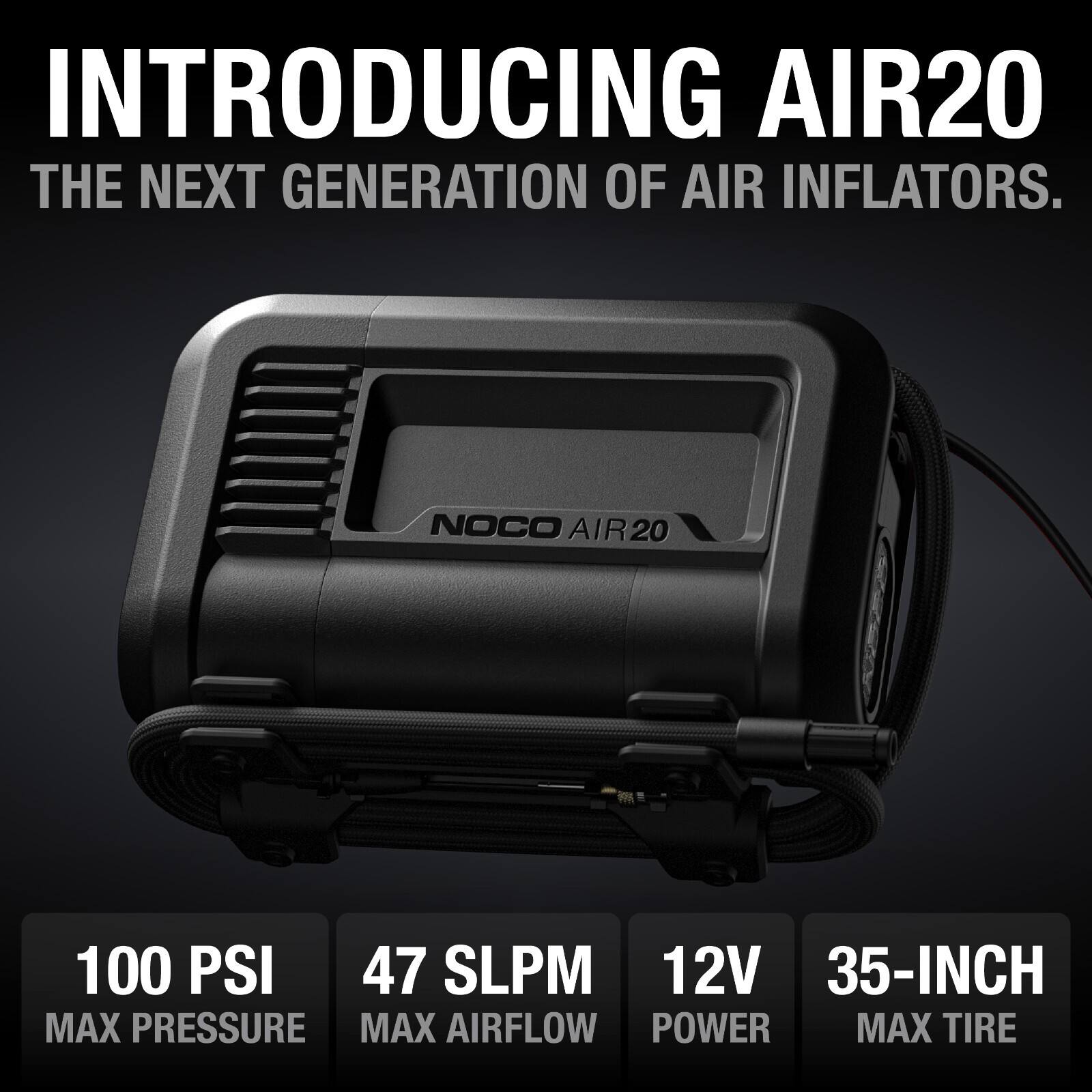 INTRODUCING AIR20  
THE NEXT GENERATION OF AIR INFLATORS.  

NOCO AIR20  
100 PSI  
47 SLPm  
12V  
35-INCH  
MAX PRESSURE  
MAX AIRFLOW  
POWER  
MAX TIRE