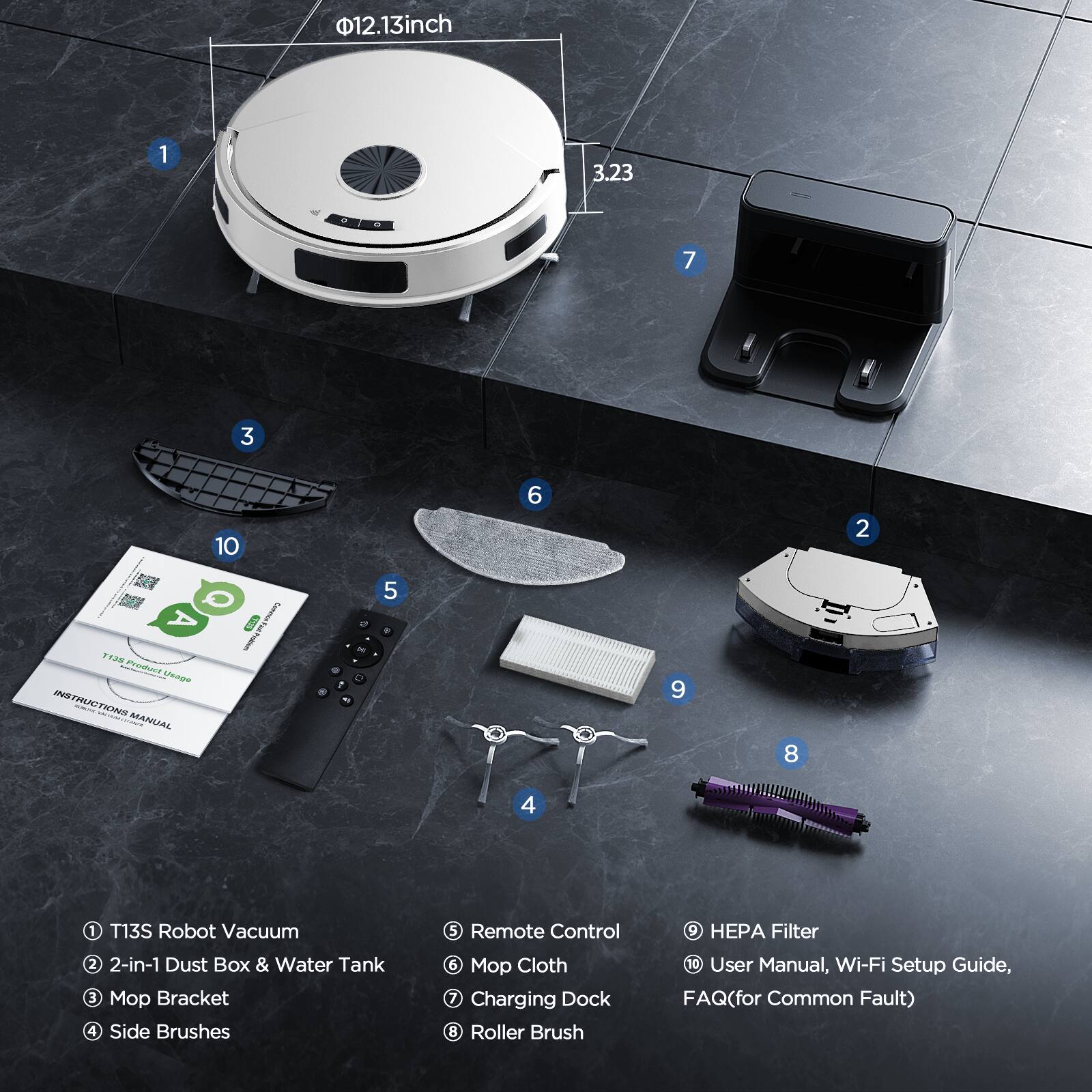 1. T13S Robot Vacuum  
2. 2-in-1 Dust Box & Water Tank  
3. Mop Bracket  
4. Side Brushes  
5. Remote Control  
6. Mop Cloth  
7. Charging Dock  
8. Roller Brush  
9. HEPA Filter  
10. User Manual, Wi-Fi Setup Guide, FAQ (for Common Fault)  

- Ø12.13 inch  
- 3.23