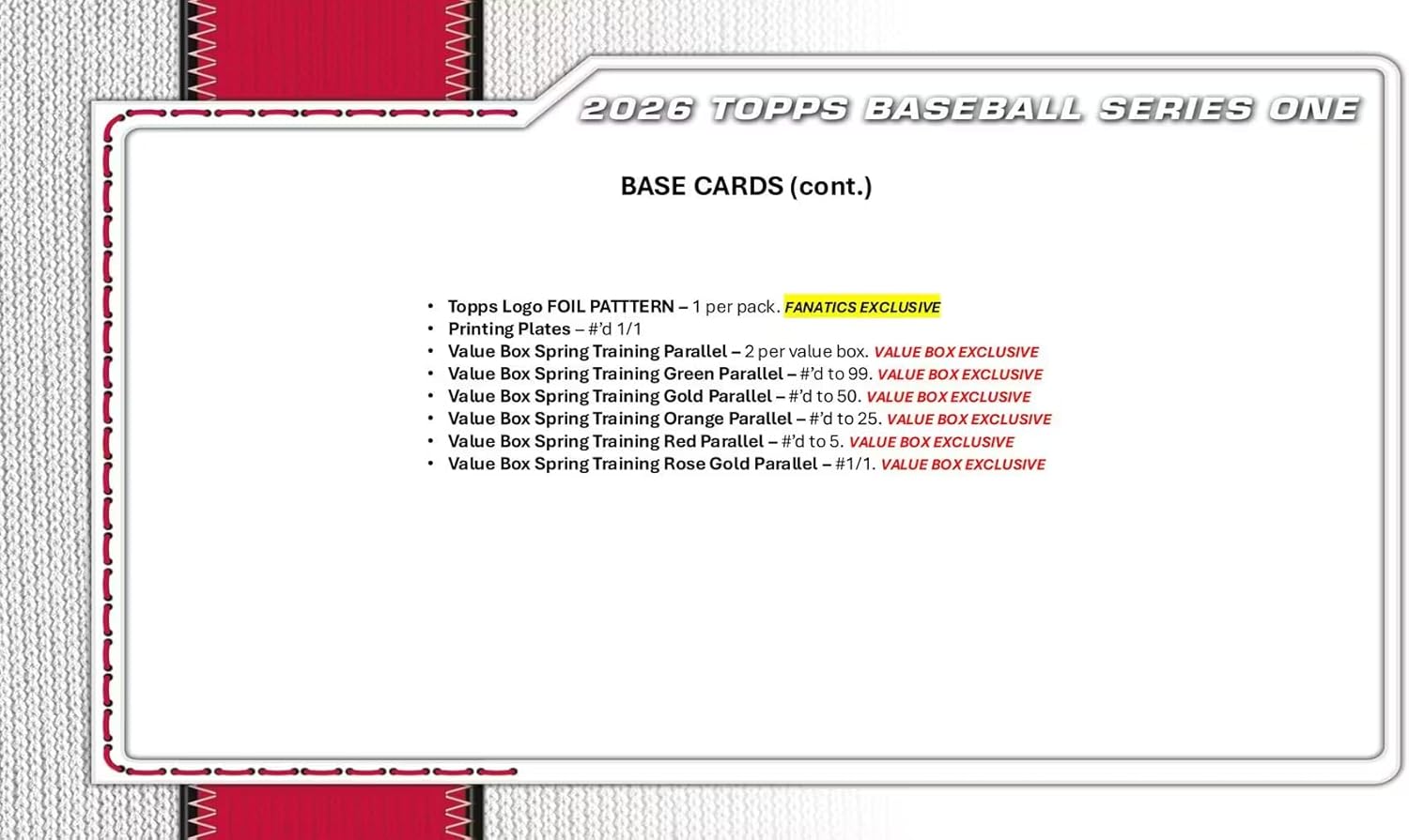 2026 TOPPS BASEBALL SERIES ONE BASE CARDS (cont.)  
Topps Logo FOIL PATTERN - 1 per pack.  
FANATICS EXCLUSIVE  
Printing Plates - #d 1/1  
Value Box Spring Training Parallel - 2 per value box.  
VALUE BOX EXCLUSIVE  
Value Box Spring Training Green Parallel - #d to 99.  
VALUE BOX EXCLUSIVE  
Value Box Spring Training Gold Parallel - #d to 50.  
VALUE BOX EXCLUSIVE  
Value Box Spring Training Orange Parallel - #d to 25.  
VALUE BOX EXCLUSIVE  
Value Box Spring Training Red Parallel - #d to 5.  
VALUE BOX EXCLUSIVE  
Value Box Spring Training Rose Gold Parallel - #1/1.  
VALUE BOX EXCLUSIVE