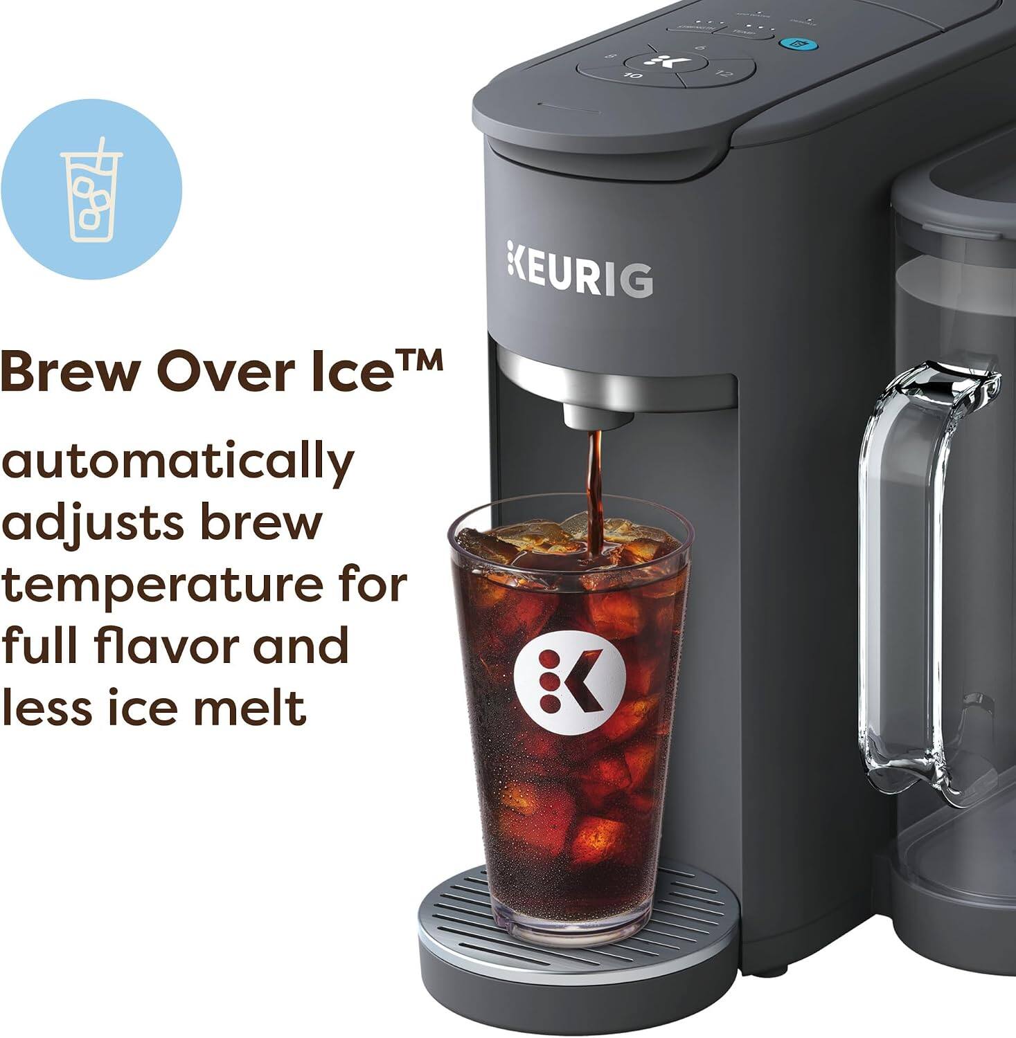 di / K 10 12

KEURIG Brew Over Ice™ automatically adjusts brew temperature for full flavor and less ice melt