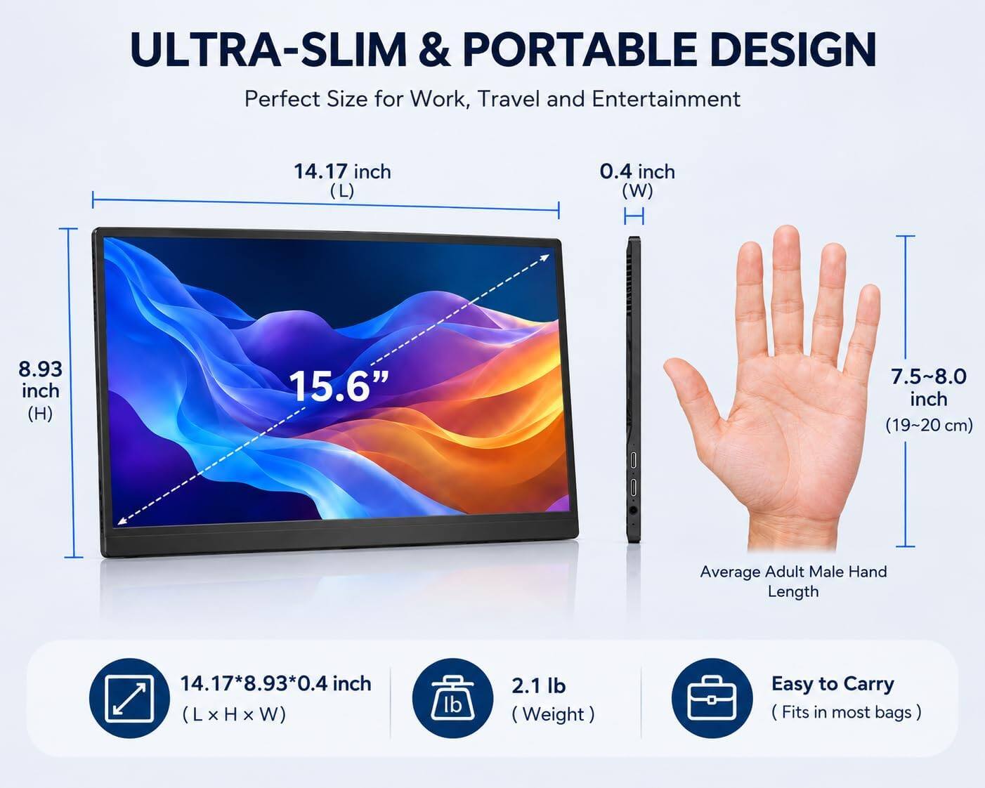 ULTRA-SLIM & PORTABLE DESIGN  
Perfect Size for Work, Travel and Entertainment

14.17 inch (L)  
0.4 inch (W)  
8.93 inch (H)  
15.6"  
7.5~8.0 inch (19~20 cm)  
Average Adult Male Hand Length  
14.17*8.93*0.4 inch (LxHxW)  
2.1 lb (Weight)  
Easy to Carry (Fits in most bags)
