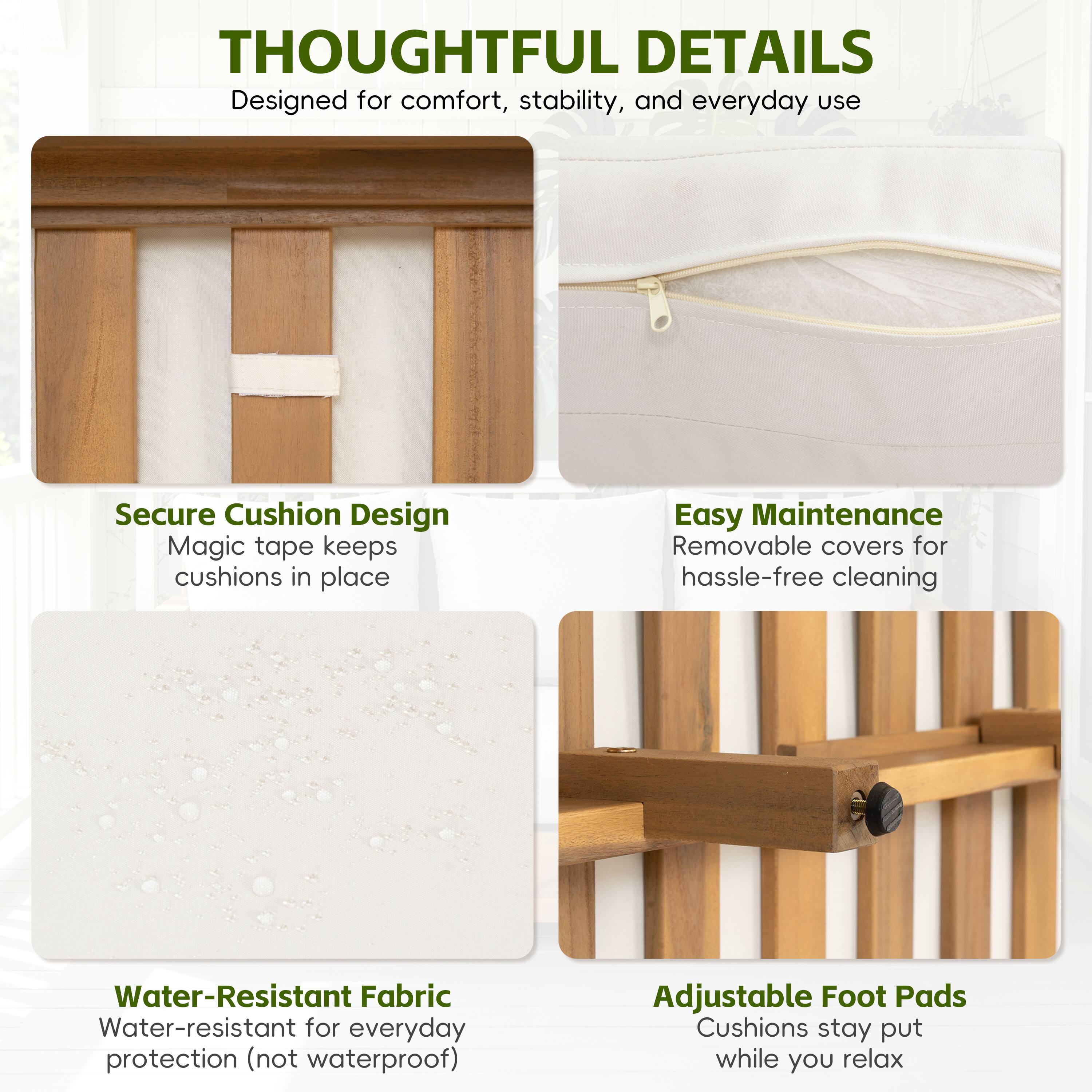 THOUGHTFUL DETAILS  
Designed for comfort, stability, and everyday use  

Secure Cushion Design  
Magic tape keeps cushions in place  

Easy Maintenance  
Removable covers for hassle-free cleaning  

Water-Resistant Fabric  
Water-resistant for everyday protection (not waterproof)  

Adjustable Foot Pads  
Cushions stay put while you relax