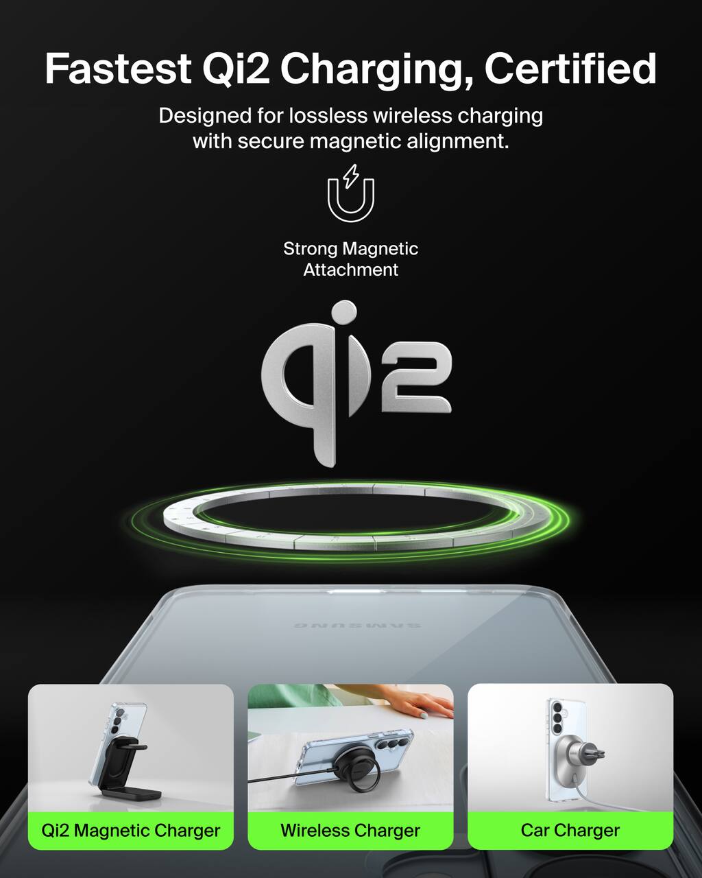 Fastest Qi2 Charging, Certified  
Designed for lossless wireless charging with secure magnetic alignment.  
Strong Magnetic Attachment  

Qi2 Magnetic Charger  
Wireless Charger  
Car Charger