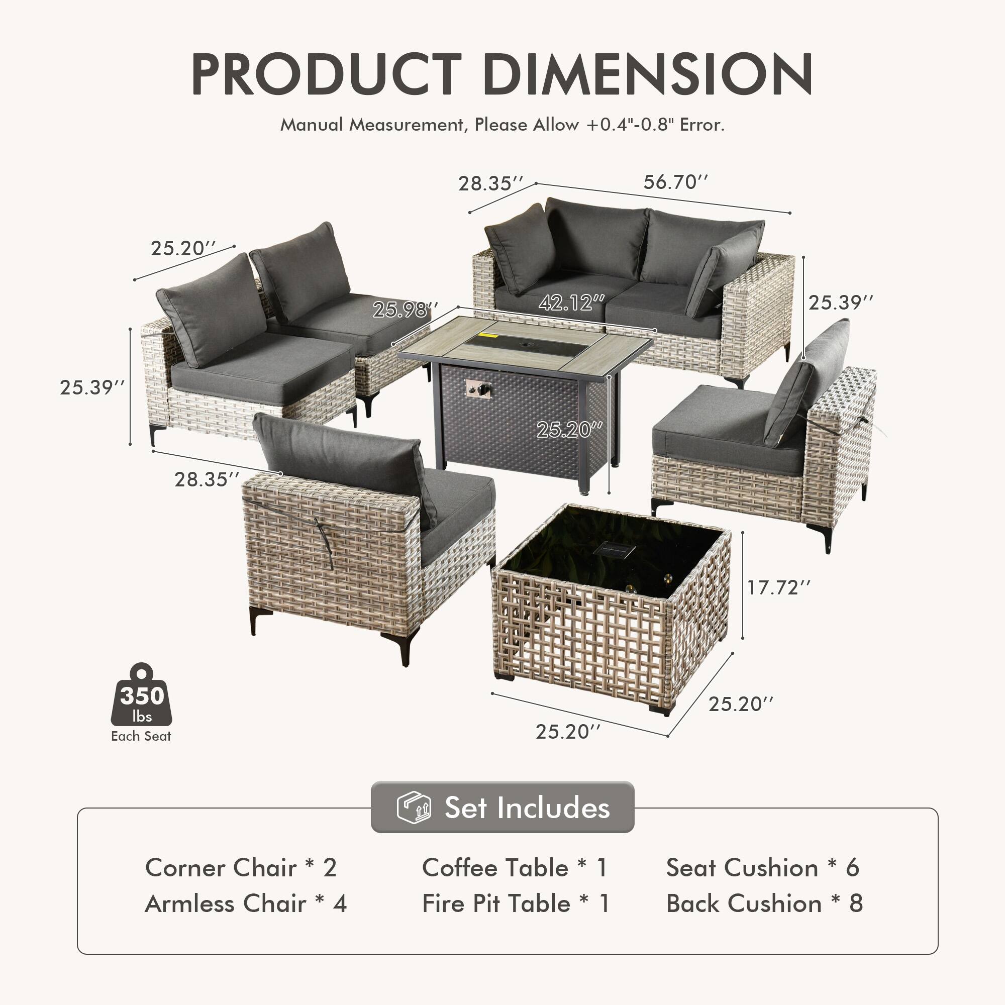 PRODUCT DIMENSION  
Manual Measurement, Please Allow +0.4"-0.8" Error.  

28.35" 56.70" 25.20" 25.98" 42.12" 25.39" 25.39" 25.20" 28.35" 17.72" 350 lbs Each Seat 25.20" 25.20"  

Set Includes  
Chair + Corner  
2 Armless Chair * 4  
Coffee Table * 1  
Fire Pit Table * 1  
Seat Cushion * 6  
Back Cushion * 8