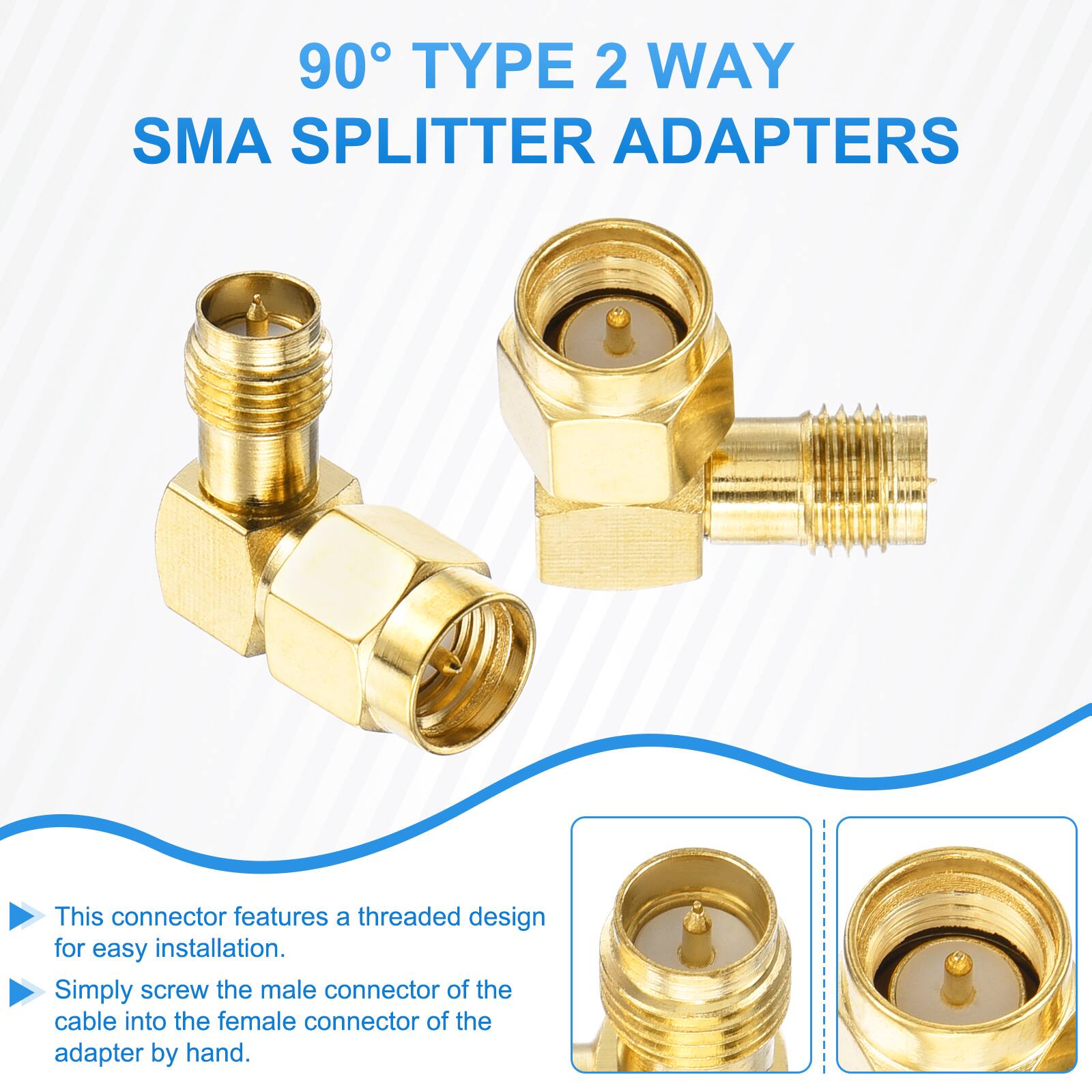 90° TYPE 2 WAY SMA SPLITTER ADAPTERS

This connector features a threaded design for easy installation. Simply screw the male connector of the cable into the female connector of the adapter by hand.