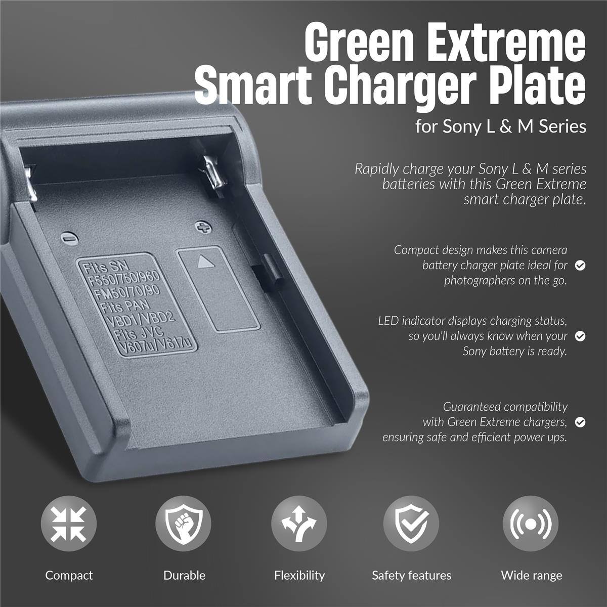 Green Extreme Smart Charger Plate for Sony L & M Series

Rapidly charge your Sony L & M series batteries with this Green Extreme smart charger plate. Fits SN F550/750/960 FM50/70/90 Fits PAN VBD1/VBD2 Fits JVC (V807u/V317u

Compact design makes this camera battery charger plate ideal for photographers on the go. LED indicator displays charging status, so you'll always know when your Sony battery is ready. Guaranteed compatibility with Green Extreme chargers, ensuring safe and efficient power ups.

Compact Durable Flexibility Safety features Wide range