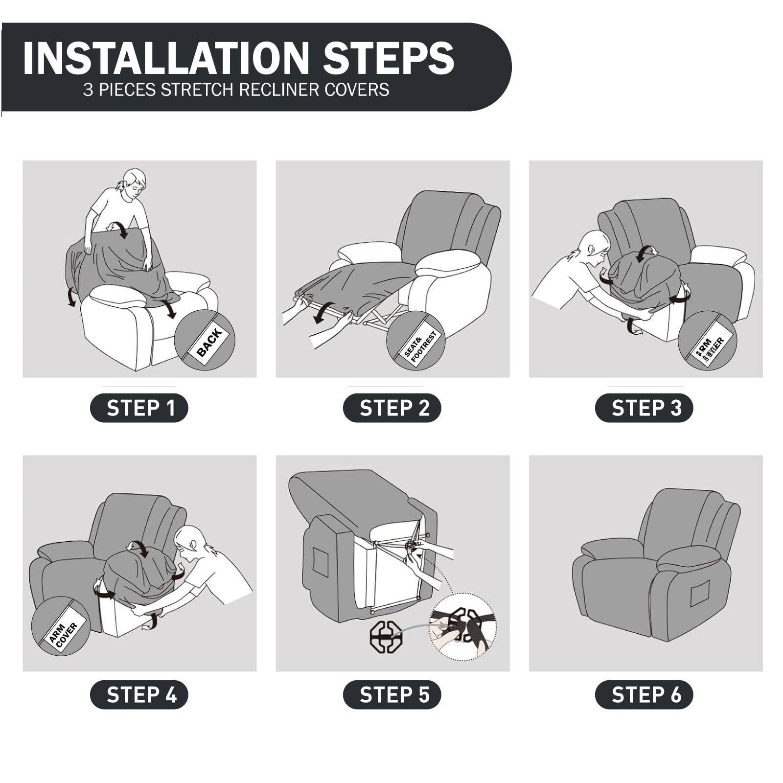 **Installation Steps**

**3 Pieces Stretch Recliner Covers**

- **Step 1:** Place the back cover over the backrest.
- **Step 2:** Position the seat cover over the seat.
- **Step 3:** Align the footrest cover with the footrest.
- **Step 4:** Adjust the arm cover on the armrest.
- **Step 5:** Secure the covers with the provided straps.
- **Step 6:** Ensure all covers are properly fitted and secure.