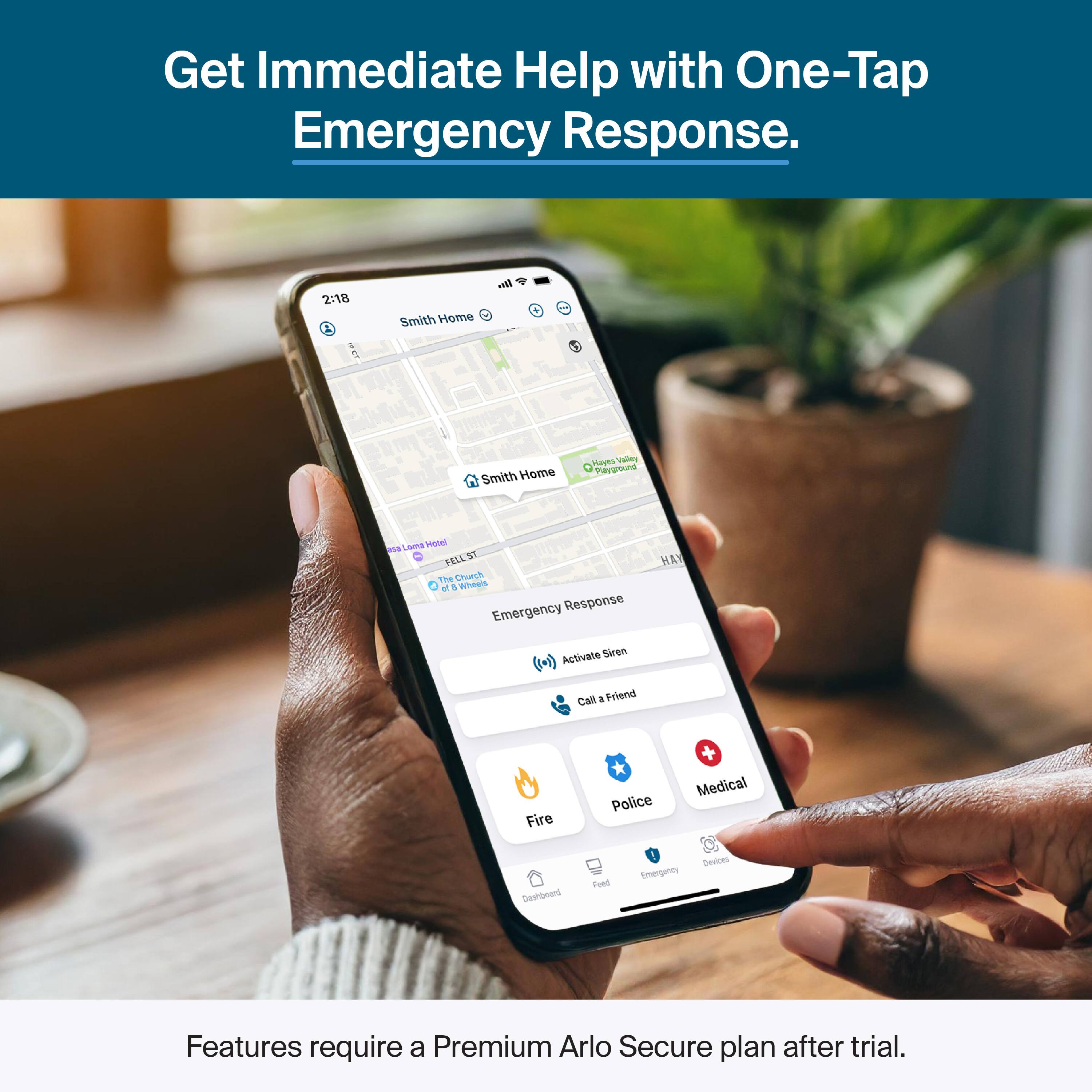 Get Immediate Help with One-Tap Emergency Response.

2:18 Smith Home

Emergency Response
- Activate Siren
- Call a Friend
- Fire
- Police
- Medical
- Emergency Devices

Features require a Premium Arlo Secure plan after trial.