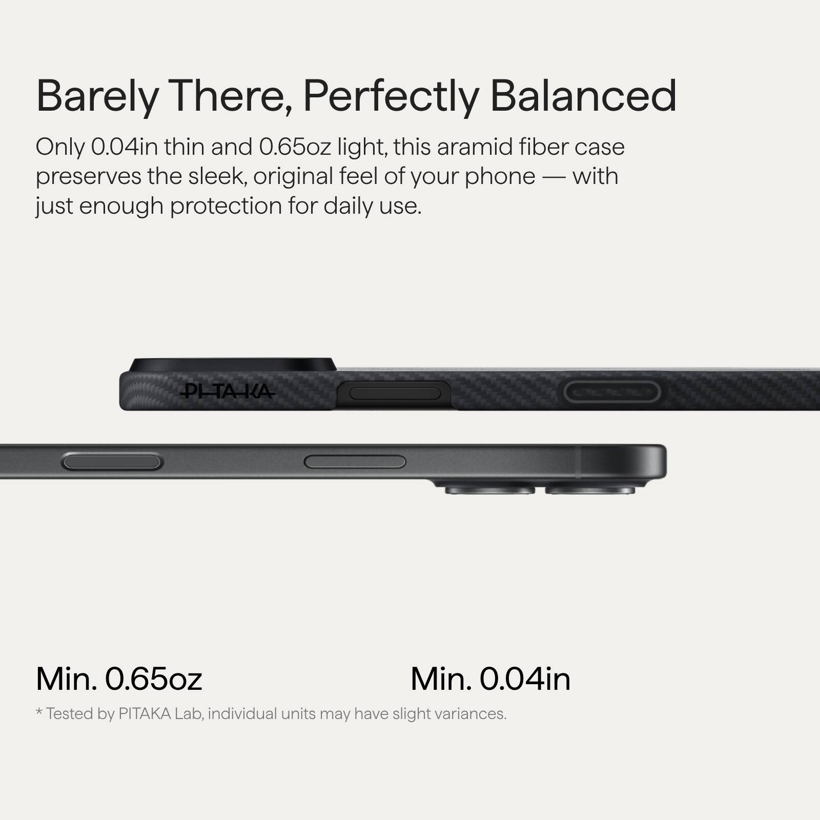 Barely There, Perfectly Balanced

Only 0.04in thin and 0.65oz light, this aramid fiber case preserves the sleek, original feel of your phone — with just enough protection for daily use.

Min. 0.65oz  
*Tested by PITAKA Lab, individual units may have slight variances.

Min. 0.04in  
*Tested by PITAKA Lab, individual units may have slight variances.