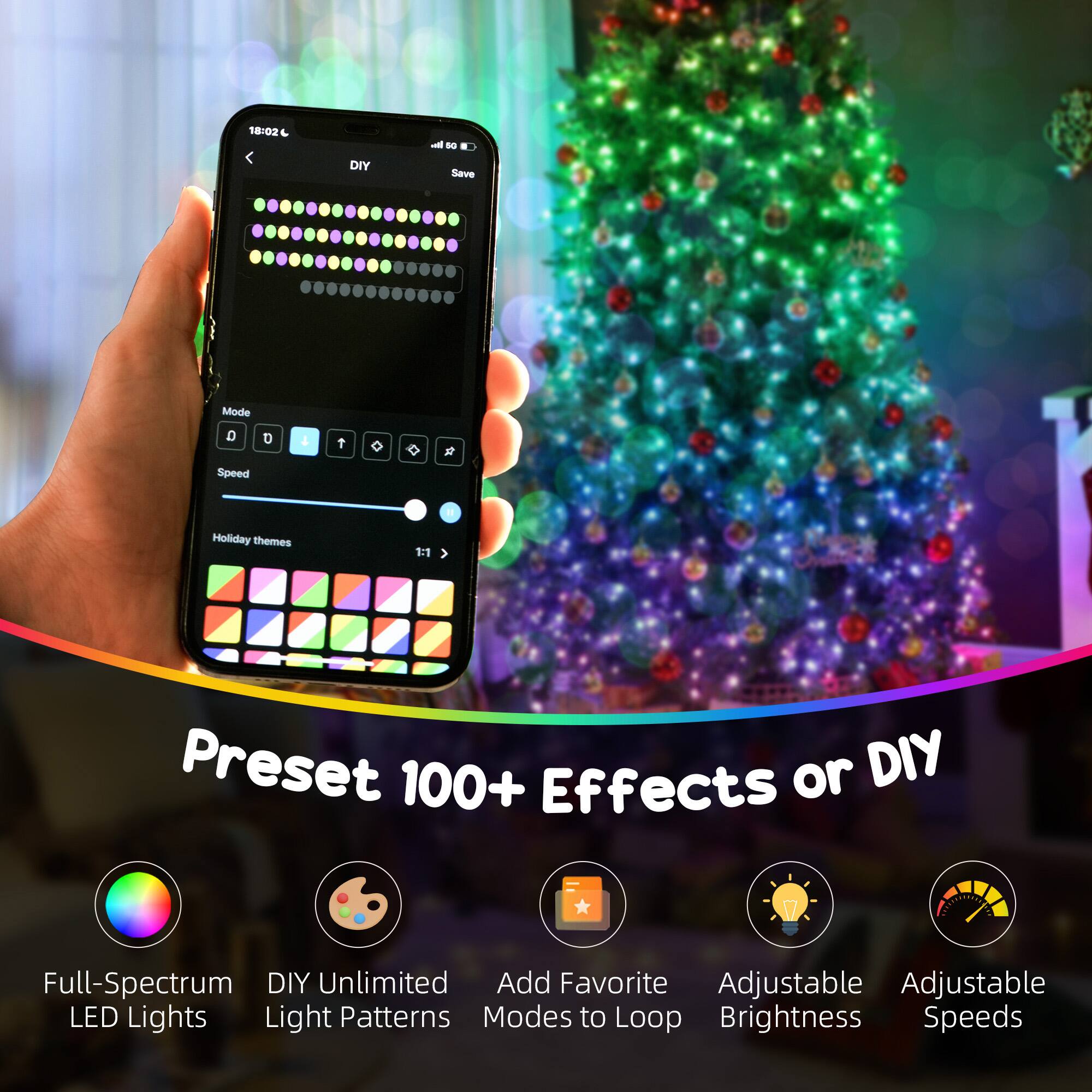 18:02 DIY Save Mode D D 4 2 Speed Holiday themes 11 Preset 100+ Effects or DIY Full-Spectrum DIY Unlimited Add Favorite Adjustable LED Lights Light Patterns Modes to Loop Brightness Speeds

Preset 100+ Effects or DIY

Full-Spectrum LED Lights

DIY Unlimited Light Patterns

Add Favorite Modes to Loop

Adjustable Brightness

Adjustable Speeds
