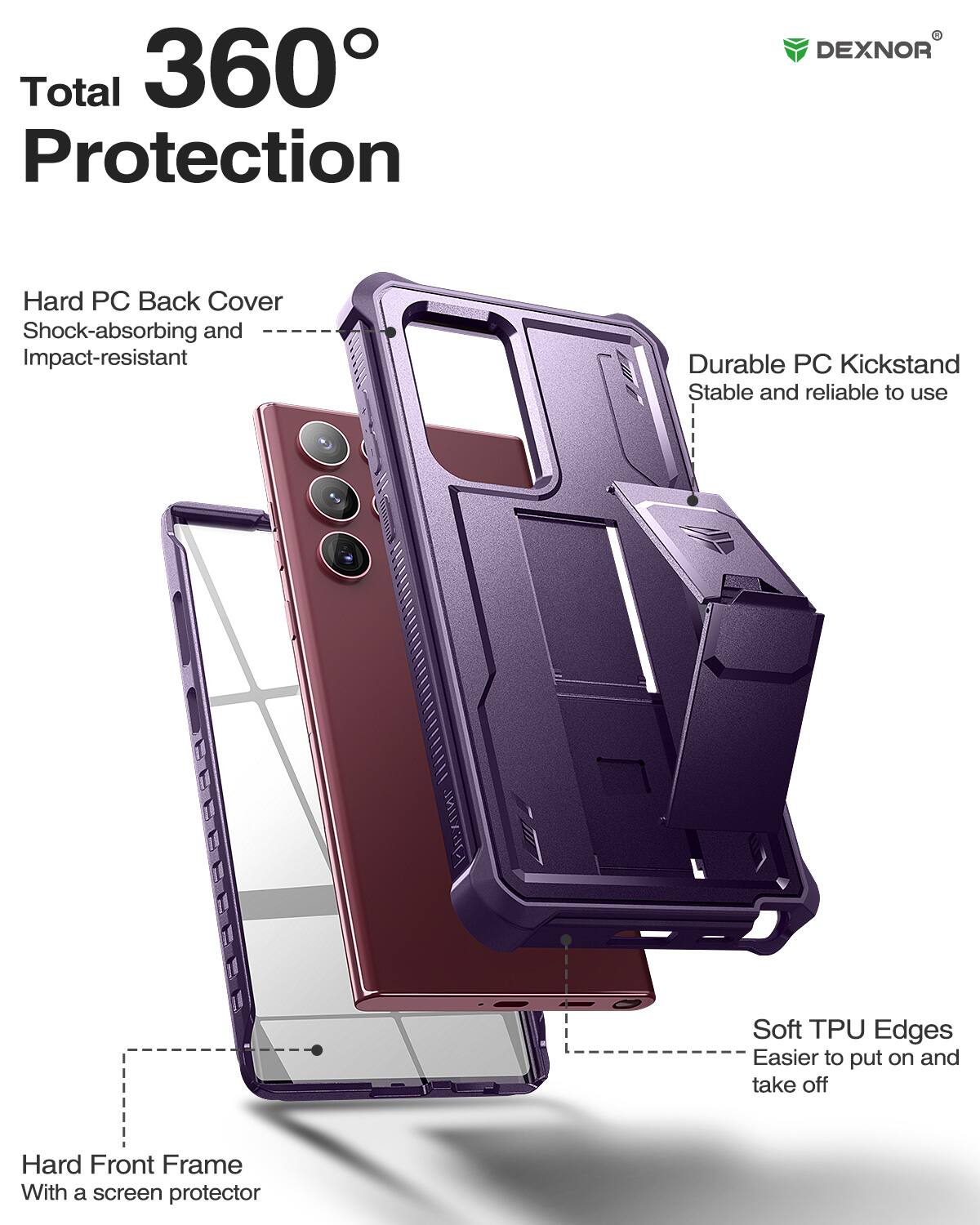 Total 360 Protection

DEXNOR

Hard PC Back Cover
Shock-absorbing and Impact-resistant

Durable PC Kickstand
Stable and reliable to use

Soft TPU Edges
Easier to put on and take off

Hard Front Frame
With a screen protector