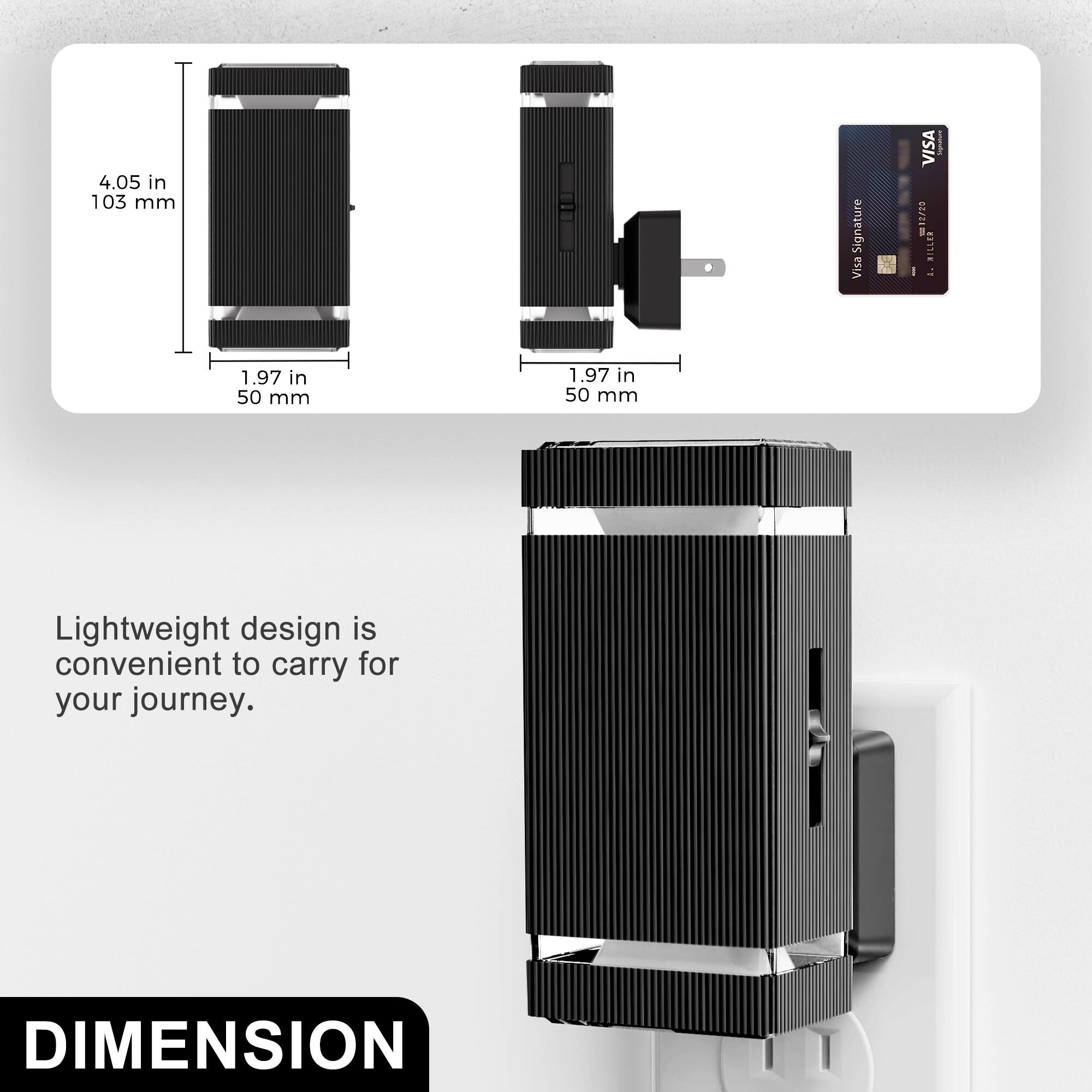 4.05 in 103 mm  
1.97 in 50 mm  
1.97 in 50 mm  

Lightweight design is convenient to carry for your journey.  

DIMENSION