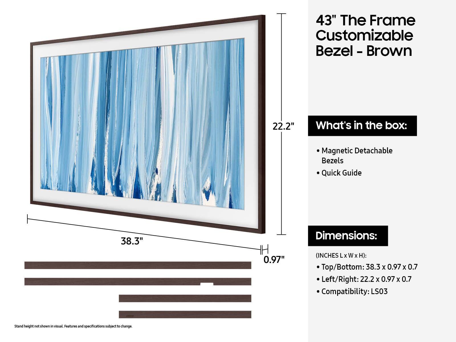 43" The Frame Customizable Bezel - Brown

What's in the box:
- Magnetic Detachable Bezels
- Quick Guide

Dimensions:
(INCHES Lx W x H):
- Top/Bottom: 38.3 x 0.97 x 0.7
- Left/Right: 22.2 x 0.97 x 0.7

Compatibility: LS03

Stand height not shown in visual. Features and specifications subject to change.
