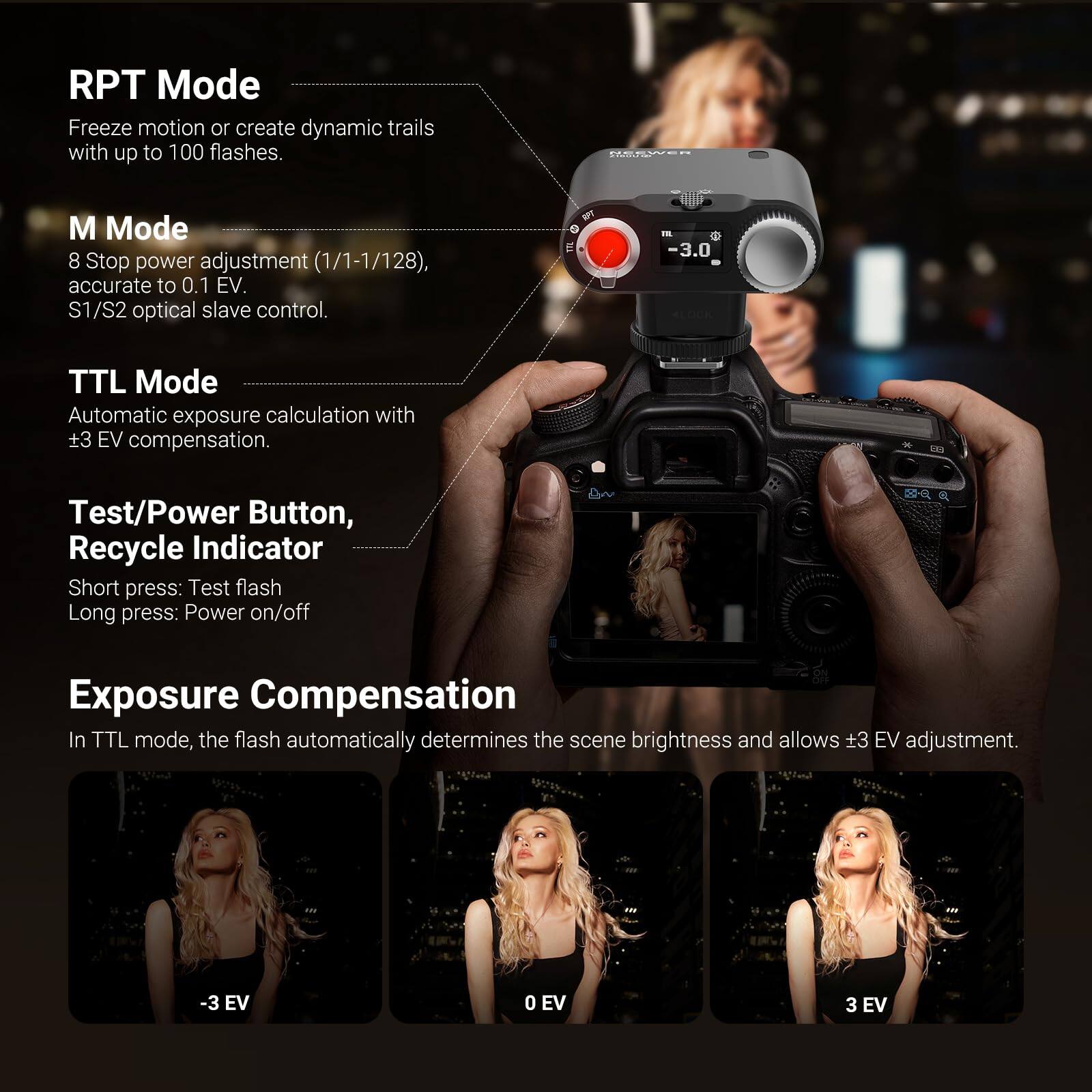 RPT Mode  
Freeze motion or create dynamic trails with up to 100 flashes.

M Mode  
8 Stop power adjustment (1/1-1/128), accurate to 0.1 EV.  
S1/S2 optical slave control.

TTL Mode  
Automatic exposure calculation with ±3 EV compensation.

Test/Power Button, Recycle Indicator  
Short press: Test flash  
Long press: Power on/off

Exposure Compensation  
In TTL mode, the flash automatically determines the scene brightness and allows ±3 EV adjustment.  
-3 EV  
0 EV  
3 EV