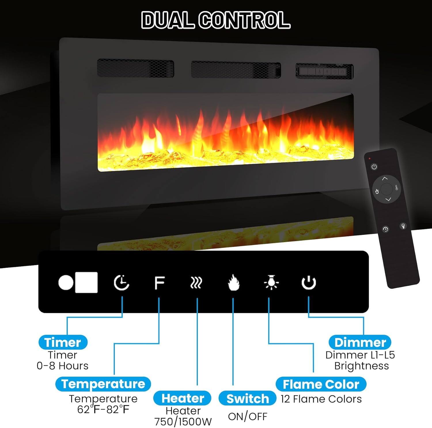 DUAL CONTROL

- Timer
  - Timer
  - 0-8 Hours

- Temperature
  - Temperature
  - 62°F-82°F

- Heater
  - Heater
  - 750/1500W

- Switch
  - ON/OFF

- Flame Color
  - 12 Flame Colors

- Dimmer
  - Dimmer L1-L5
  - Brightness