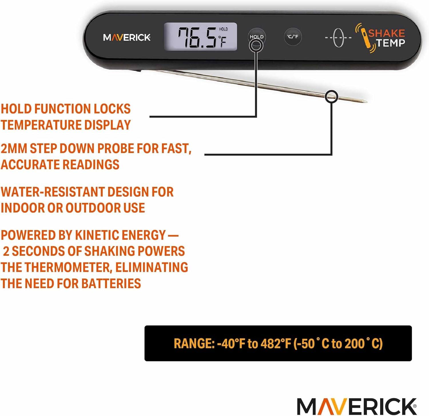 MAVERICK HOLD 76.5 F HOLD C/F SHAKE TEMP HOLD FUNCTION LOCKS TEMPERATURE DISPLAY 2MM STEP DOWN PROBE FOR FAST, ACCURATE READINGS WATER-RESISTANT DESIGN FOR INDOOR OR OUTDOOR USE POWERED BY KINETIC ENERGY 2 SECONDS OF SHAKING POWERS THE THERMOMETER, ELIMINATING THE NEED FOR BATTERIES RANGE: -40F to 482F (-50 to 200 C) MAVERICK