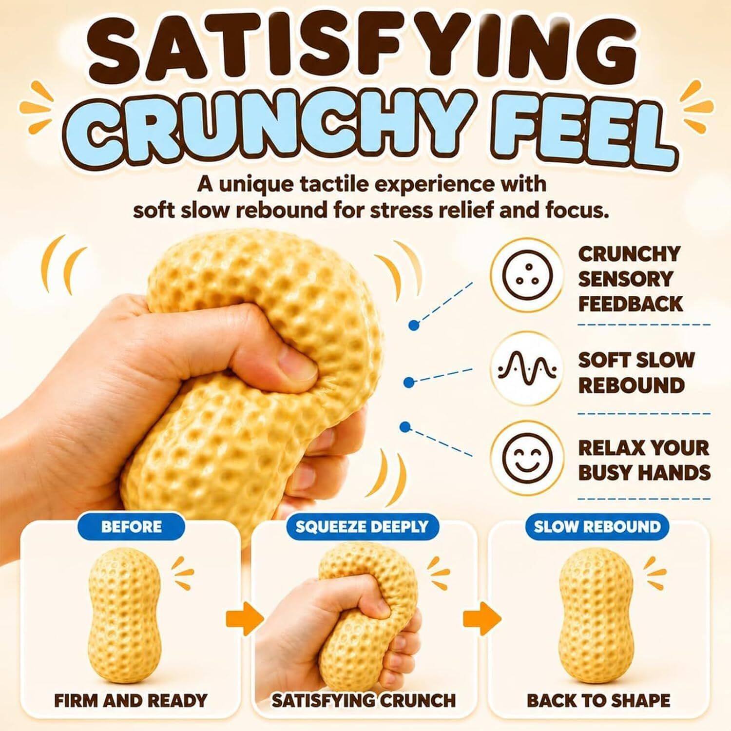 SATISFYING CRUNCHY FEEL  
A unique tactile experience with soft slow rebound for stress relief and focus.  

CRUNCHY SENSORY FEEDBACK  
SOFT SLOW REBOUND  
RELAX YOUR BUSY HANDS  

BEFORE  
SQUEEZE DEEPLY  
SLOW REBOUND  
FIRM AND READY  
SATISFYING CRUNCH  
BACK TO SHAPE