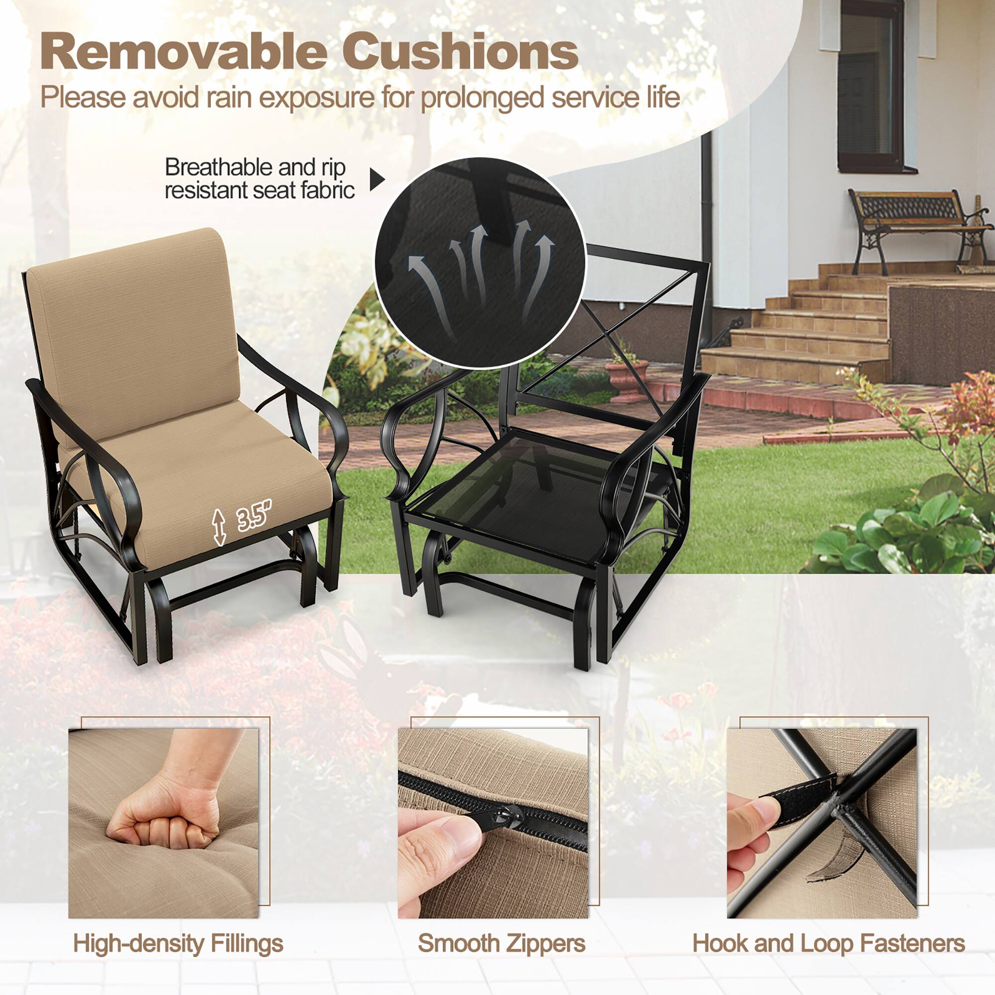 Removable Cushions  
Please avoid rain exposure for prolonged service life  

Breathable and rip resistant seat fabric  

3.5" High-density Fillings  

Smooth Zippers  

Hook and Loop Fasteners