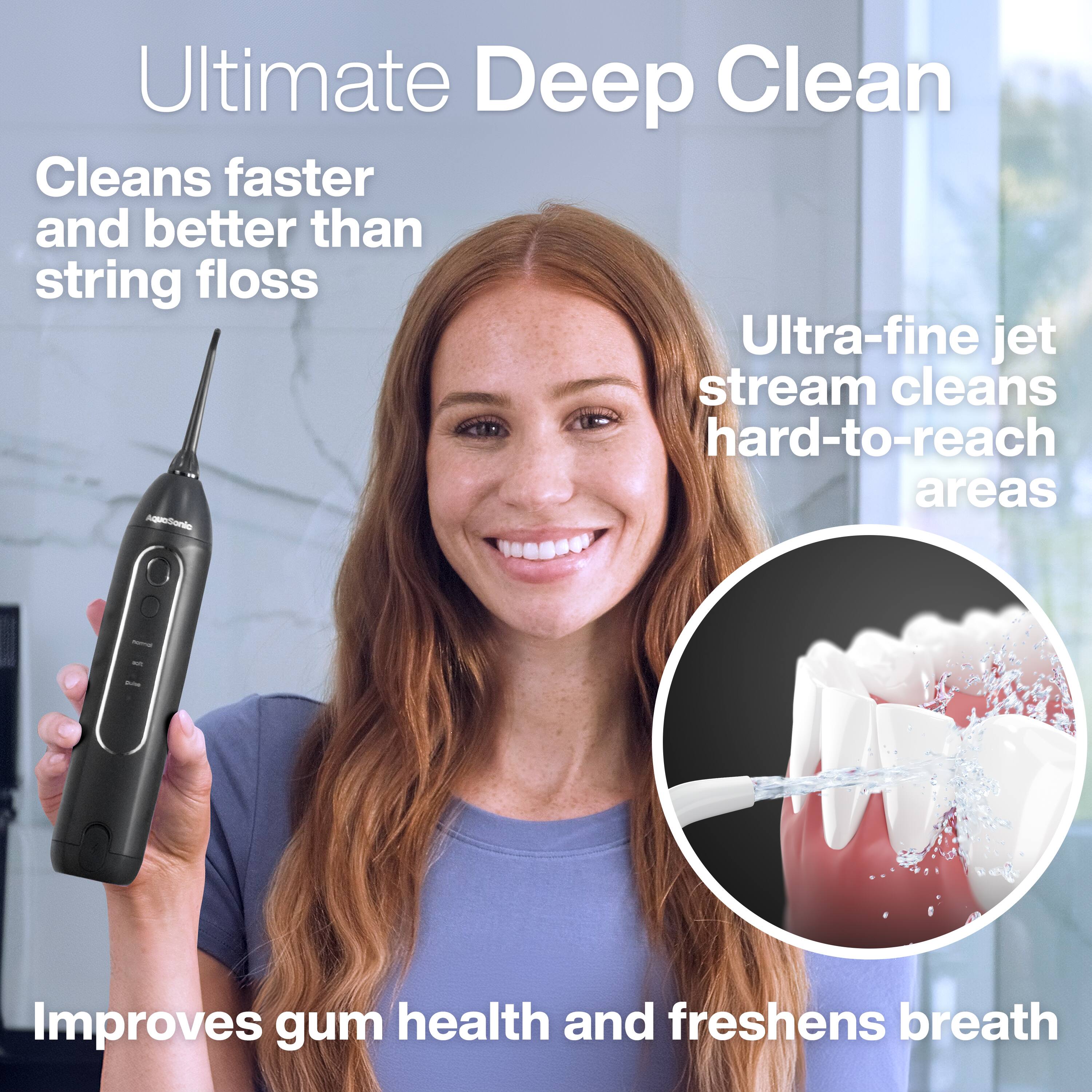 Ultimate Deep Clean  
Cleans faster and better than string floss  
Ultra-fine jet stream cleans hard-to-reach areas  
Improves gum health and freshens breath