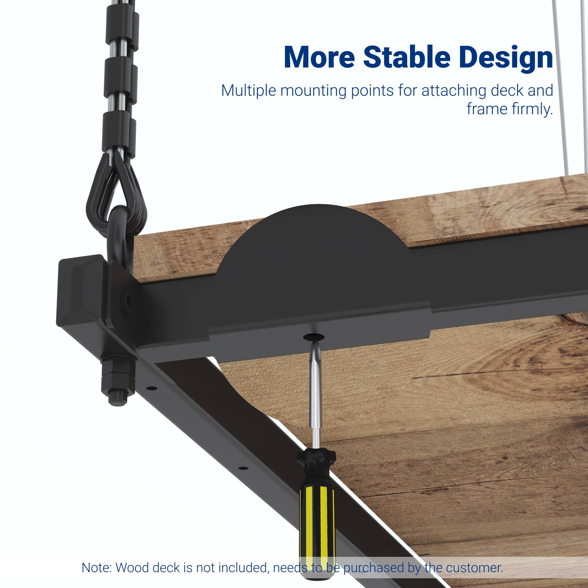 More Stable Design  
Multiple mounting points for attaching deck and frame firmly.  

Note: Wood deck is not included, needs to be purchased by the customer.
