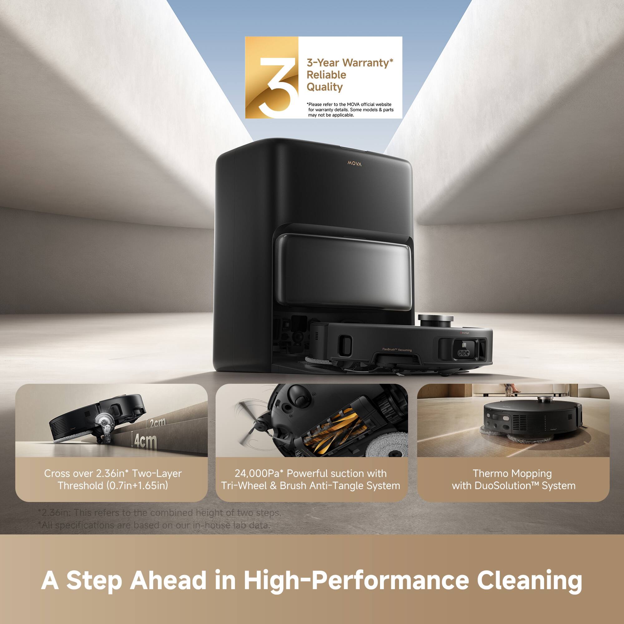 3-Year Warranty* Reliable Quality

Cross over 2.36in Two-Layer Threshold (0.7in+1.65in)

24,000Pa* Powerful suction with Tri-Wheel & Brush Anti-Tangle System

Thermo Mopping with DuoSolution System

2.36in This refers to the combined height of two steps, All specifications are based on our in-house lab data.

A Step Ahead in High-Performance Cleaning