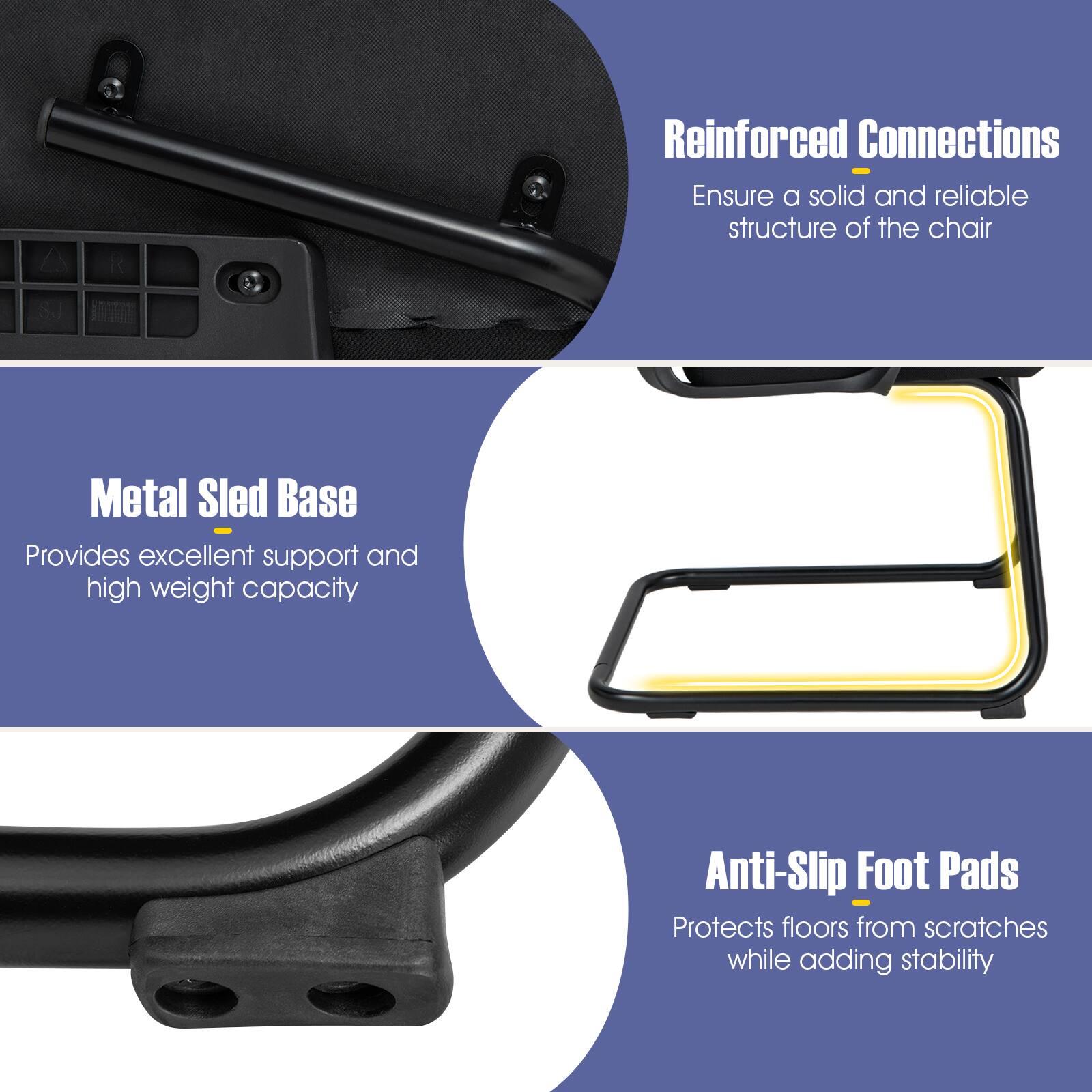 Reinforced Connections - Ensure a solid and reliable structure of the chair  
Metal Sled Base - Provides excellent support and high weight capacity  
Anti-Slip Foot Pads - Protects floors from scratches while adding stability