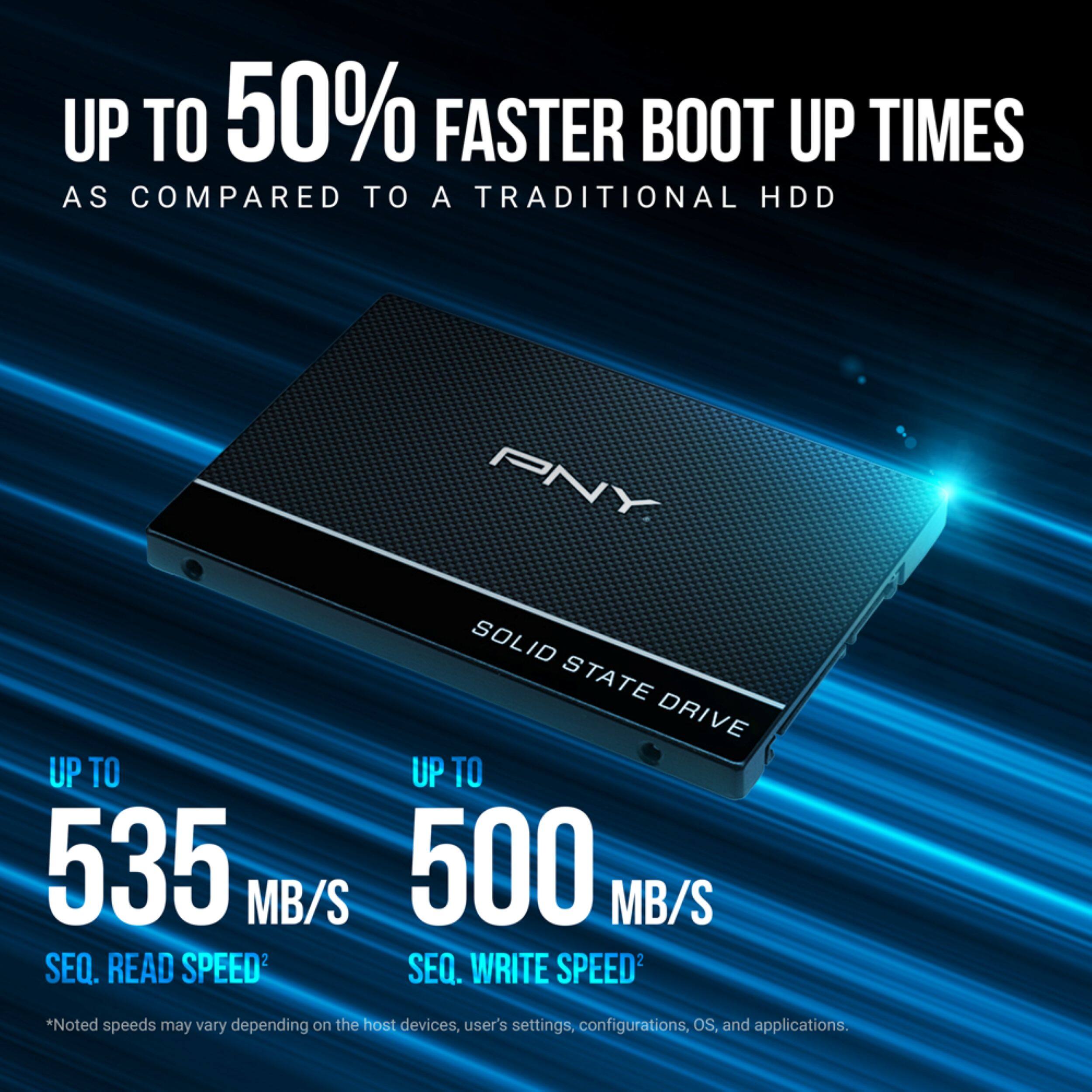 UP TO 50% FASTER BOOT UP TIMES AS COMPARED TO A TRADITIONAL HDD

PNY SOLID STATE DRIVE

UP TO 535 MB/S SEQ. READ SPEED2
UP TO 500 MB/S SEQ. WRITE SPEED3

*Noted speeds may vary depending on the host devices, user's settings, configurations, OS, and applications.