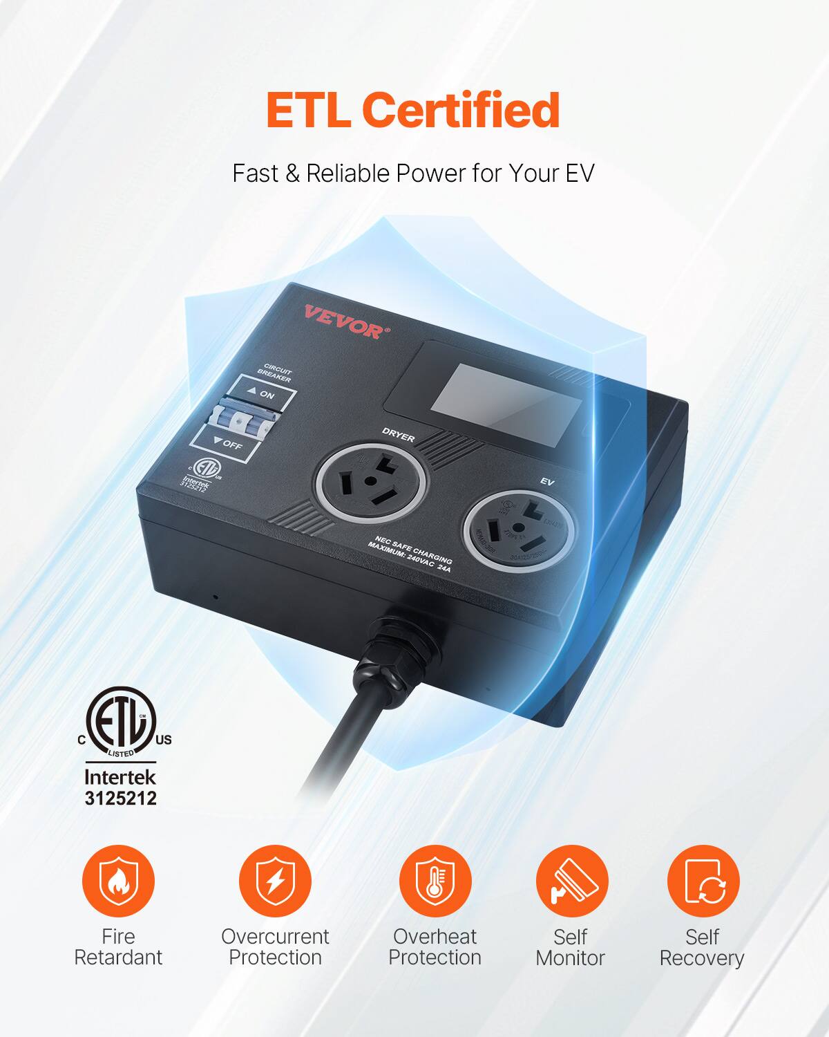 ETL Certified  
Fast & Reliable Power for Your EV  

VEVOR  

CIRCUIT BREAKER  
ON  
OFF  

DRYER  
EV  

NEC SAFE  
MAXIMUM: 240VAC  

ETL US LISTED  
Intertek 3125212  

Fire Retardant  
Overcurrent Protection  
Overheat Protection  
Self Monitor  
Self Recovery
