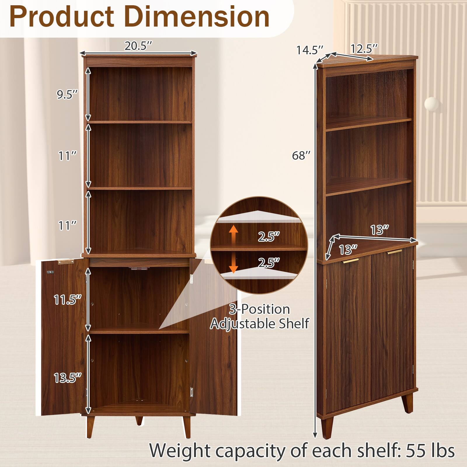 Product Dimension  
20.5" x 14.5" x 12.5"  
Height: 68"  
Shelf Dimensions:  
- 11" x 13.5"  
- 11" x 13"  
- 11.5" x 13"  
- 9.5" x 13"  
- 2.5" x 2.5"  
3-Position Adjustable Shelf  
Weight capacity of each shelf: 55 lbs