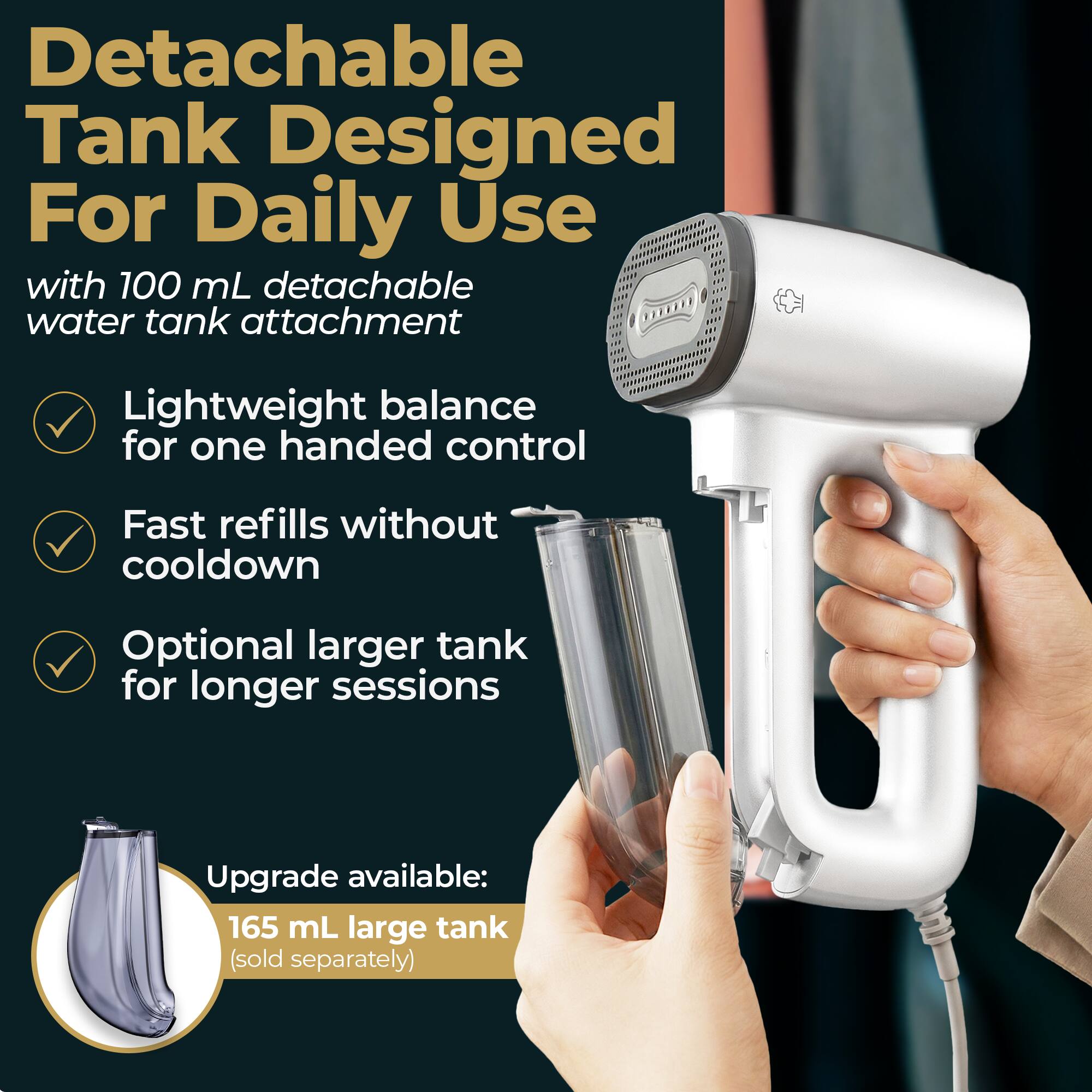 Detachable Tank Designed For Daily Use with 100 mL detachable water tank attachment Lightweight balance for one handed control Fast refills without cooldown Optional larger tank for longer sessions Upgrade available: 165 mL large tank (sold separately)