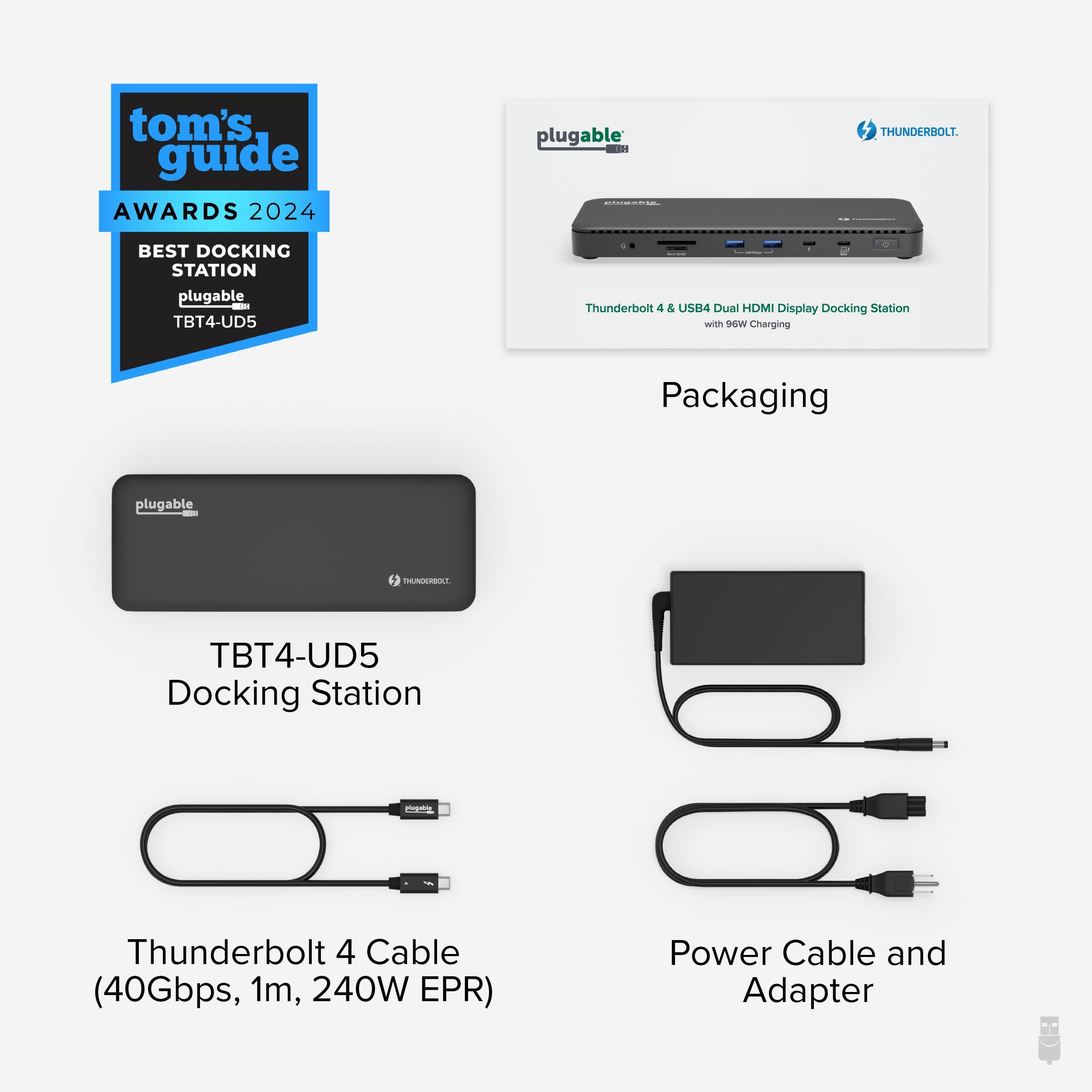 tom's guide AWARDS 2024 plugable THUNDERBOLT. BEST DOCKING STATION plugable - TBT4-UD5 Thunderbolt 4 & USB4 Dual HDM Display Docking Station with 96W Charging

Packaging

plugable THUNDERBOLT TBT4-UD5 Docking Station

Thunderbolt 4 Cable (40Gbps, 1m, 240W EPR)

Power Cable and Adapter