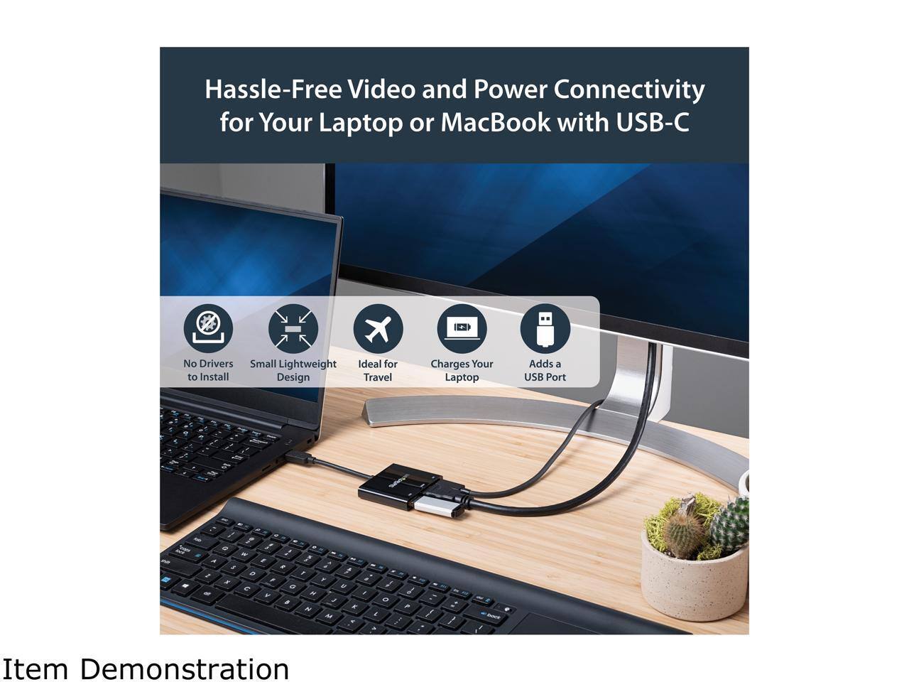 Hassle-Free Video and Power Connectivity for Your Laptop or MacBook with USB-C

- No Drivers to Install
- Small Lightweight Design
- Ideal for Travel
- Charges Your Laptop
- Adds a USB Port

Item Demonstration