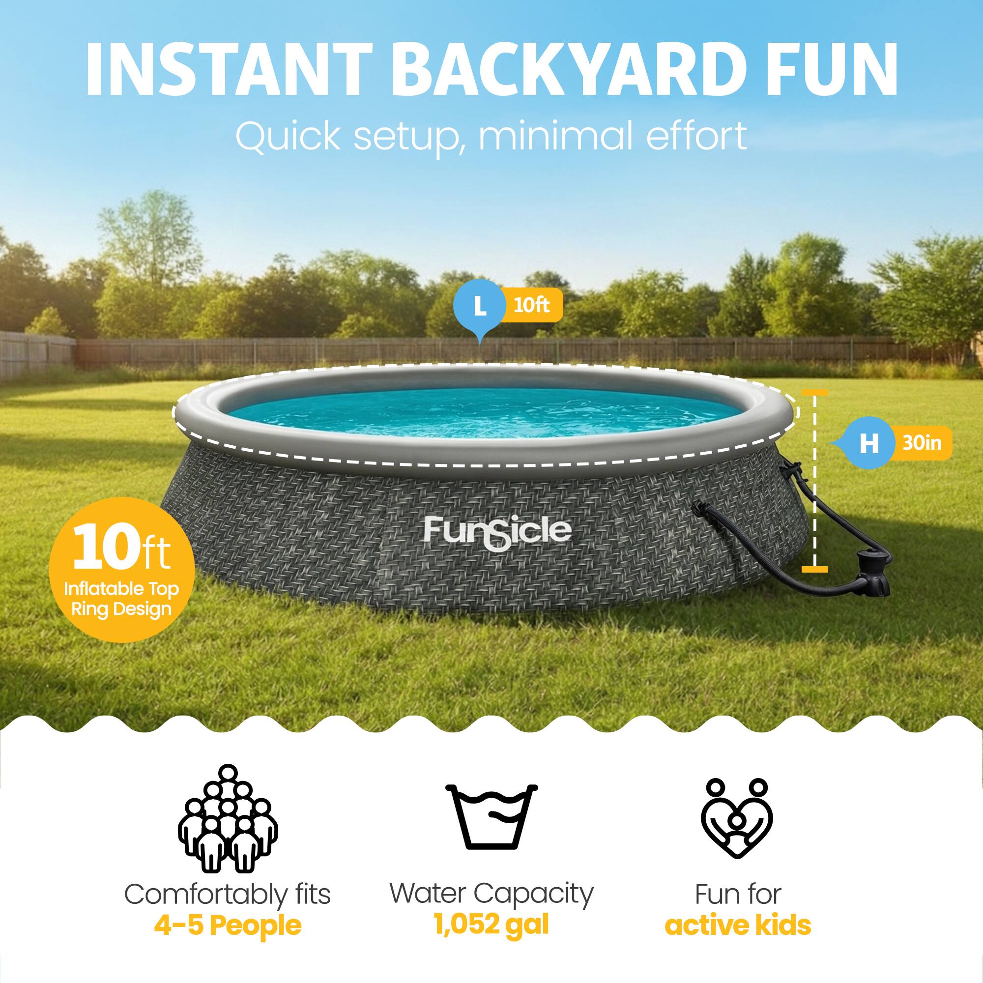 INSTANT BACKYARD FUN  
Quick setup, minimal effort  

L 10ft  
H 30in  

10ft Inflatable Top Ring Design  

Comfortably fits 4-5 People  
Water Capacity 1,052 gal  
Fun for active kids