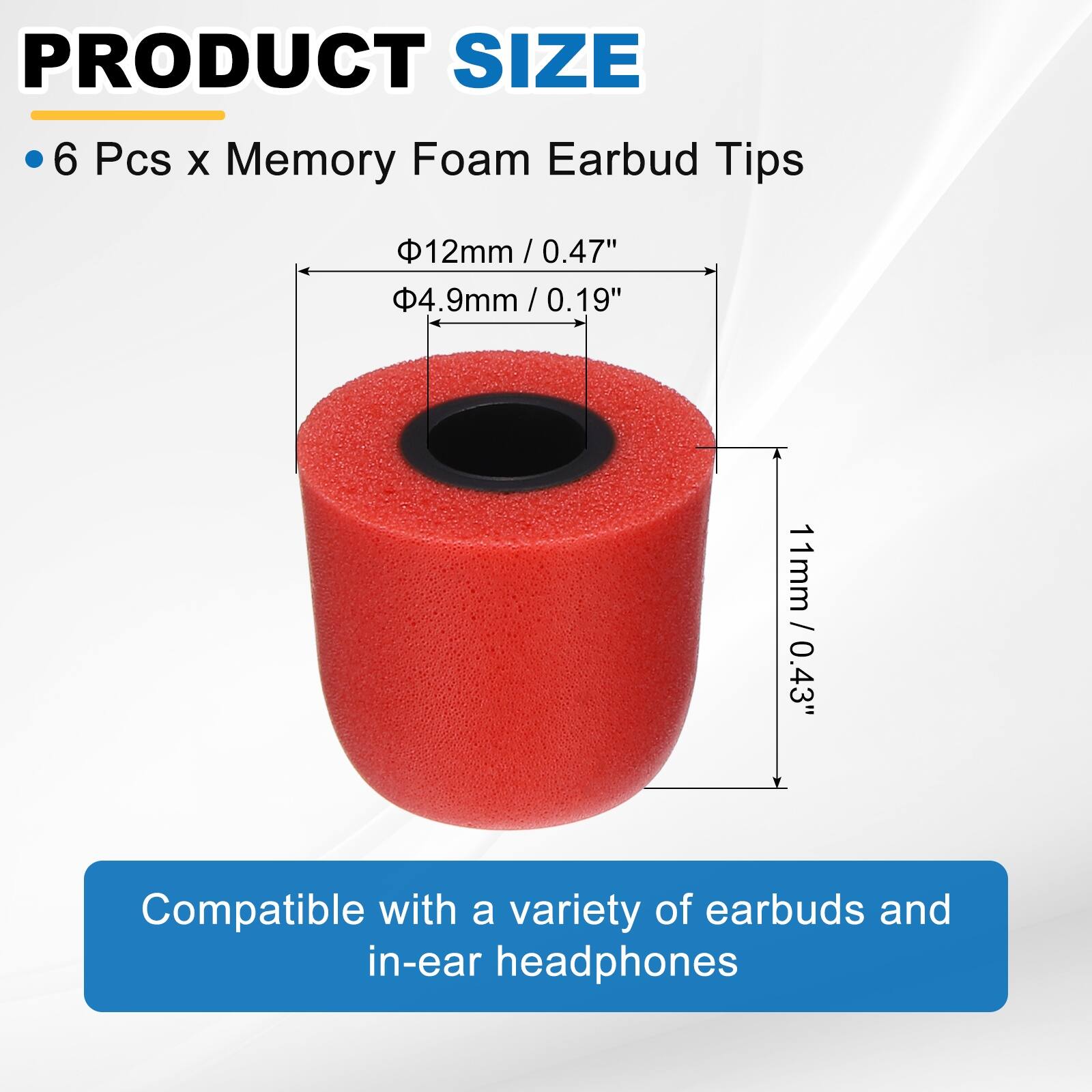 PRODUCT SIZE

6 Pcs x Memory Foam Earbud Tips

- Ø12mm / 0.47"
- Ø4.9mm / 0.19"
- 11mm / 0.43"

Compatible with a variety of earbuds and in-ear headphones
