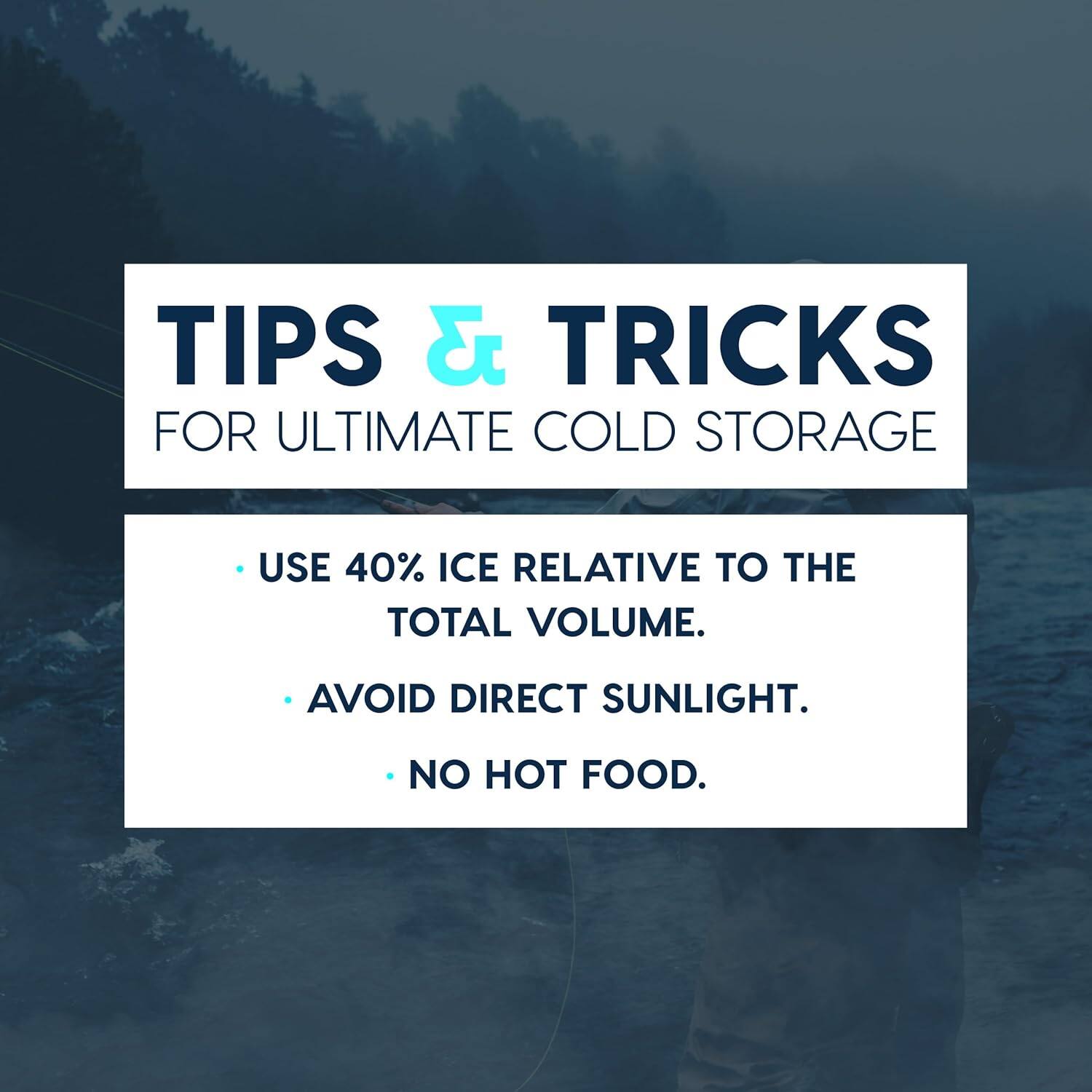 TIPS & TRICKS FOR ULTIMATE COLD STORAGE

- USE 40% ICE RELATIVE TO THE TOTAL VOLUME.
- AVOID DIRECT SUNLIGHT.
- NO HOT FOOD.