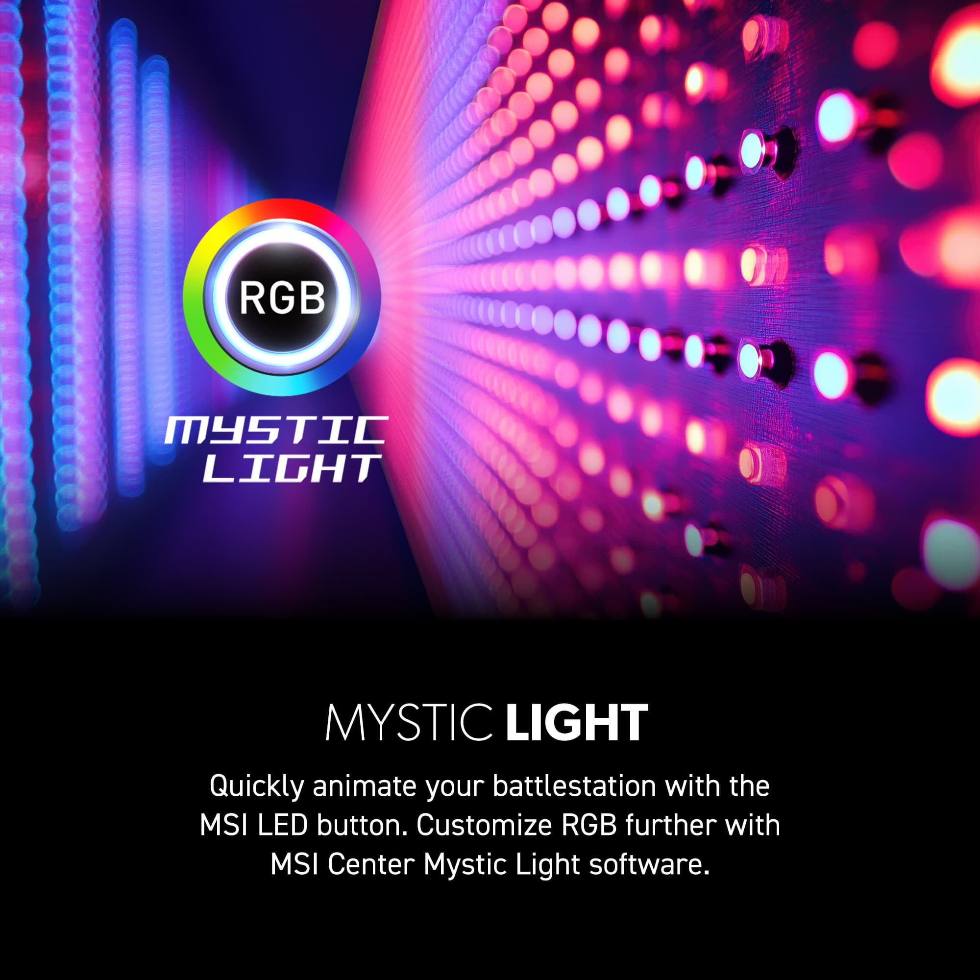 RGB MYSTIC LIGHT Quickly animate your battlestation with the MSI LED button. Customize RGB further with MSI Center Mystic Light software.