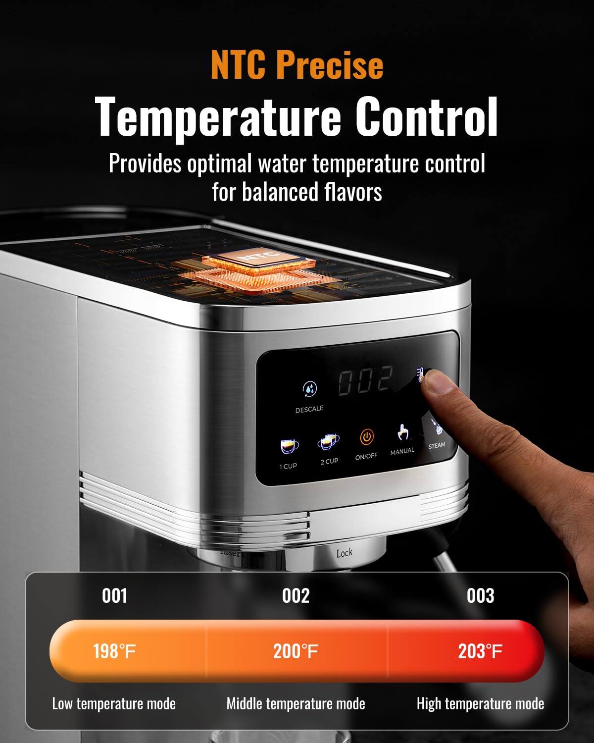 NTC Precise Temperature Control  
Provides optimal water temperature control for balanced flavors  

001 198°F Low temperature mode  
002 200°F Middle temperature mode  
003 203°F High temperature mode  

002  
DESCALE  
1 CUP  
2 CUP  
STEAM  
MANUAL  
ON/OFF  
Lock