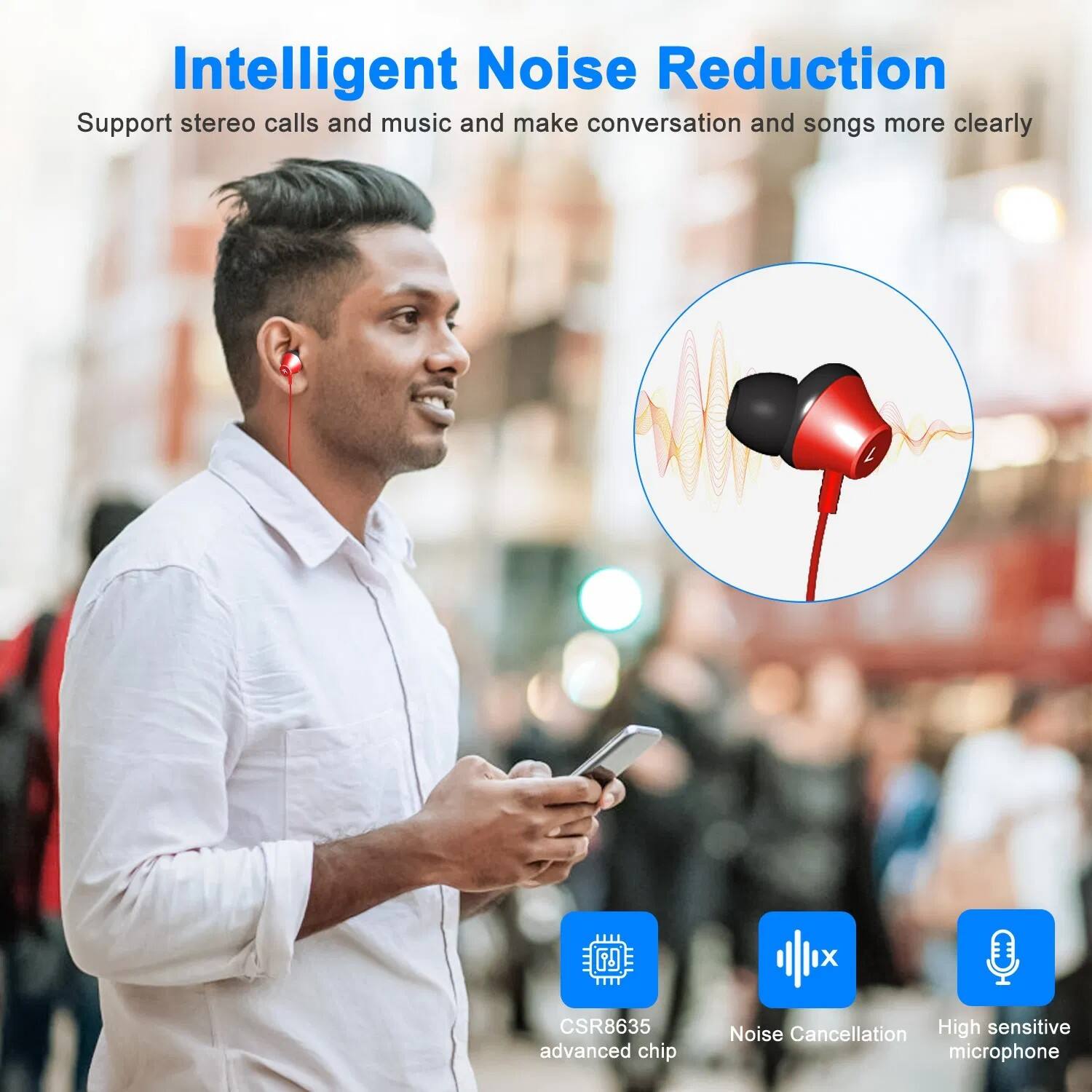 Intelligent Noise Reduction  
Support stereo calls and music and make conversation and songs more clearly  

CSR8635 advanced chip  
Noise Cancellation  
High sensitive microphone