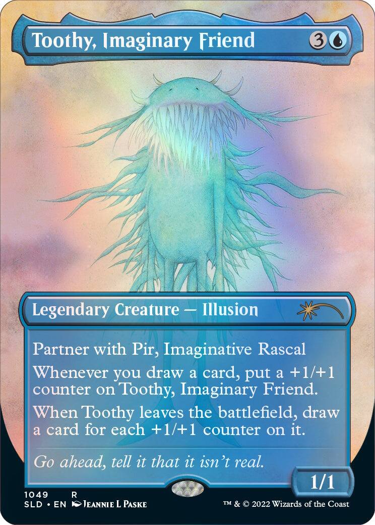 Toothy, Imaginary Friend  
3  
Legendary Creature — Illusion  
Partner with Pir, Imaginative Rascal  
Whenever you draw a card, put a +1/+1 counter on Toothy, Imaginary Friend. When Toothy leaves the battlefield, draw a card for each +1/+1 counter on it.  
Go ahead, tell it that it isn't real.  
1/1  
1049 R  
SLD • EN  
JEANNIE L PASKE  
TM & © 2022 Wizards of the Coast