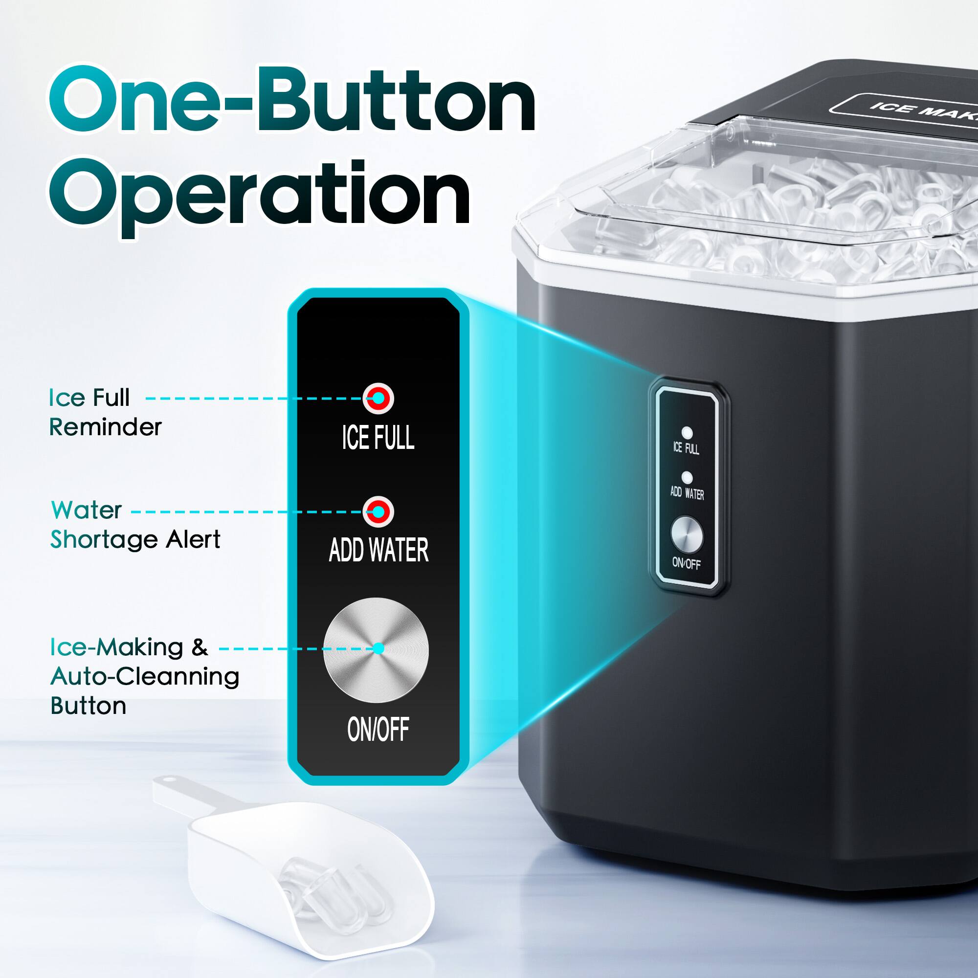 One-Button Operation
ICE MAK
Ice Full Reminder
ICE FULL
Water Shortage Alert
ADD WATER
Ice-Making & Auto-Cleaning Button
ON/OFF